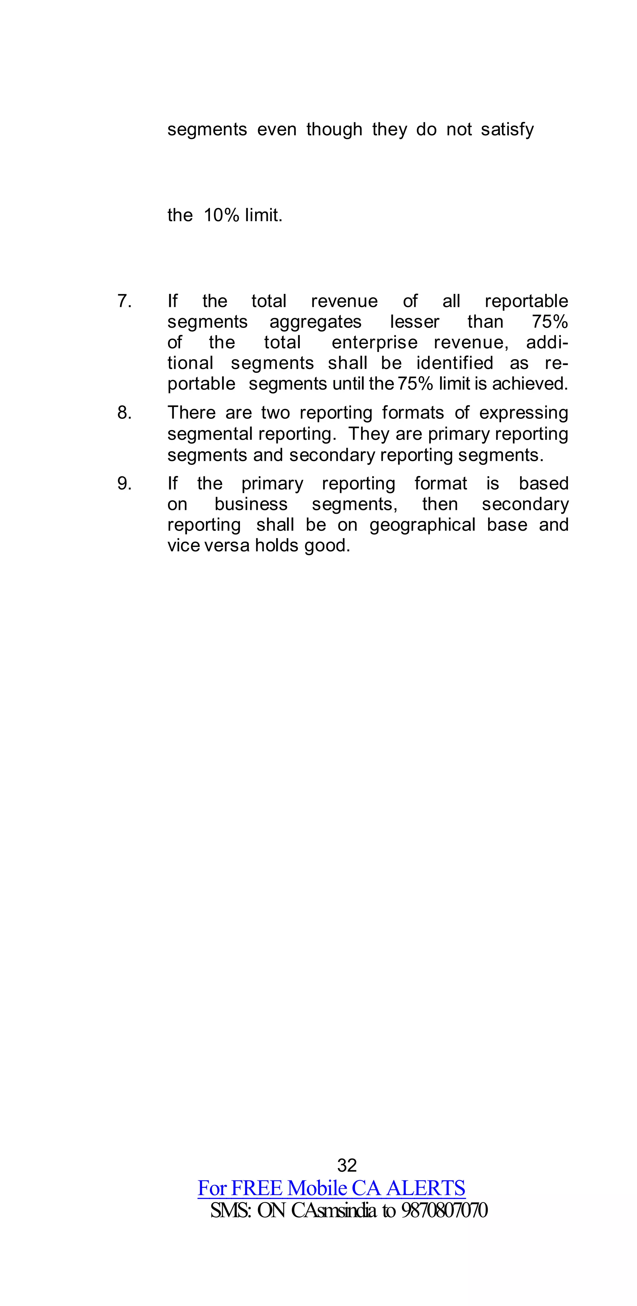 32
For FREE Mobile CA ALERTS
SMS: ON CAsmsindia to 9870807070
segments even though they do not satisfy
the 10% limit.
7. If the total revenue of all reportable
segments aggregates lesser than 75%
of the total enterprise revenue, addi-
tional segments shall be identified as re-
portable segments until the 75% limit is achieved.
8. There are two reporting formats of expressing
segmental reporting. They are primary reporting
segments and secondary reporting segments.
9. If the primary reporting format is based
on business segments, then secondary
reporting shall be on geographical base and
vice versa holds good.
 