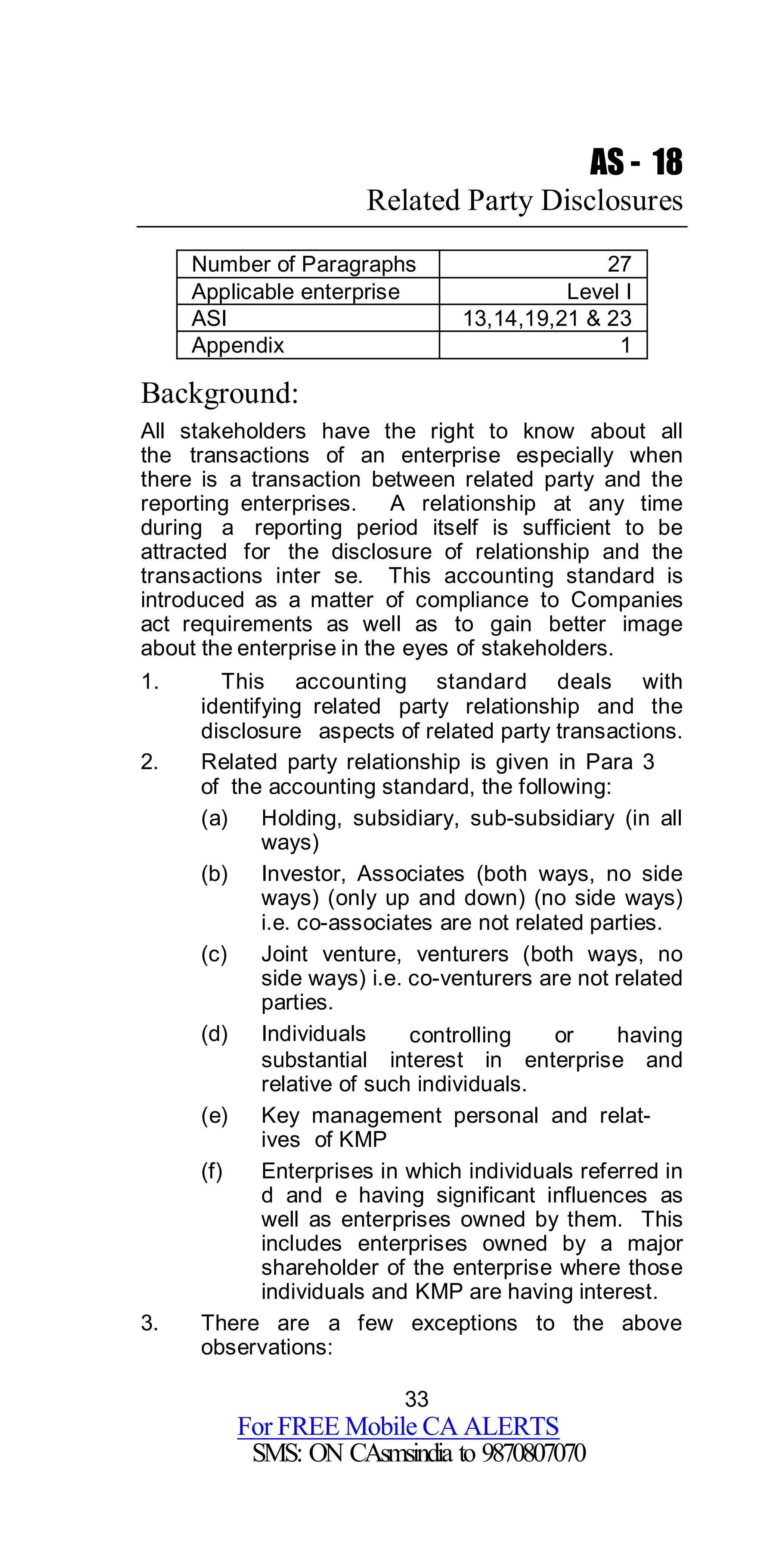 33
For FREE Mobile CA ALERTS
SMS: ON CAsmsindia to 9870807070
AS - 18
Related Party Disclosures
Number of Paragraphs 27
Applicable enterprise Level I
ASI 13,14,19,21 & 23
Appendix 1
Background:
All stakeholders have the right to know about all
the transactions of an enterprise especially when
there is a transaction between related party and the
reporting enterprises. A relationship at any time
during a reporting period itself is sufficient to be
attracted for the disclosure of relationship and the
transactions inter se. This accounting standard is
introduced as a matter of compliance to Companies
act requirements as well as to gain better image
about the enterprise in the eyes of stakeholders.
1. This accounting standard deals with
identifying related party relationship and the
disclosure aspects of related party transactions.
2. Related party relationship is given in Para 3
of the accounting standard, the following:
(a) Holding, subsidiary, sub-subsidiary (in all
ways)
(b) Investor, Associates (both ways, no side
ways) (only up and down) (no side ways)
i.e. co-associates are not related parties.
(c) Joint venture, venturers (both ways, no
side ways) i.e. co-venturers are not related
parties.
(d) Individuals controlling or having
substantial interest in enterprise and
relative of such individuals.
(e) Key management personal and relat-
ives of KMP
(f) Enterprises in which individuals referred in
d and e having significant influences as
well as enterprises owned by them. This
includes enterprises owned by a major
shareholder of the enterprise where those
individuals and KMP are having interest.
3. There are a few exceptions to the above
observations:
 