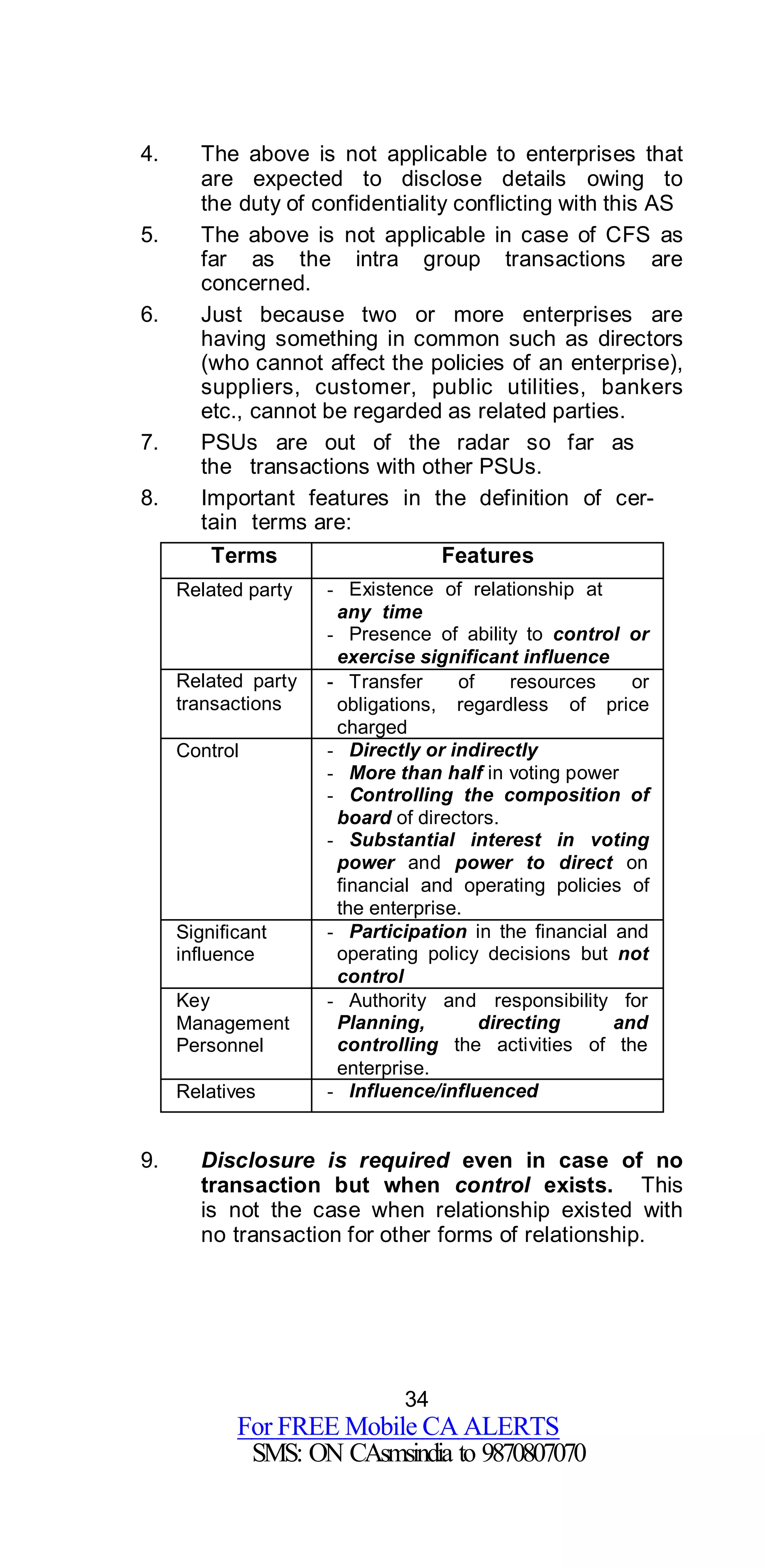 34
For FREE Mobile CA ALERTS
SMS: ON CAsmsindia to 9870807070
4. The above is not applicable to enterprises that
are expected to disclose details owing to
the duty of confidentiality conflicting with this AS
5. The above is not applicable in case of CFS as
far as the intra group transactions are
concerned.
6. Just because two or more enterprises are
having something in common such as directors
(who cannot affect the policies of an enterprise),
suppliers, customer, public utilities, bankers
etc., cannot be regarded as related parties.
7. PSUs are out of the radar so far as
the transactions with other PSUs.
8. Important features in the definition of cer-
tain terms are:
Terms Features
Related party - Existence of relationship at
any time
- Presence of ability to control or
exercise significant influence
Related party
transactions
- Transfer of resources or
obligations, regardless of price
charged
Control - Directly or indirectly
- More than half in voting power
- Controlling the composition of
board of directors.
- Substantial interest in voting
power and power to direct on
financial and operating policies of
the enterprise.
Significant
influence
- Participation in the financial and
operating policy decisions but not
control
Key
Management
Personnel
- Authority and responsibility for
Planning, directing and
controlling the activities of the
enterprise.
Relatives - Influence/influenced
9. Disclosure is required even in case of no
transaction but when control exists. This
is not the case when relationship existed with
no transaction for other forms of relationship.
 