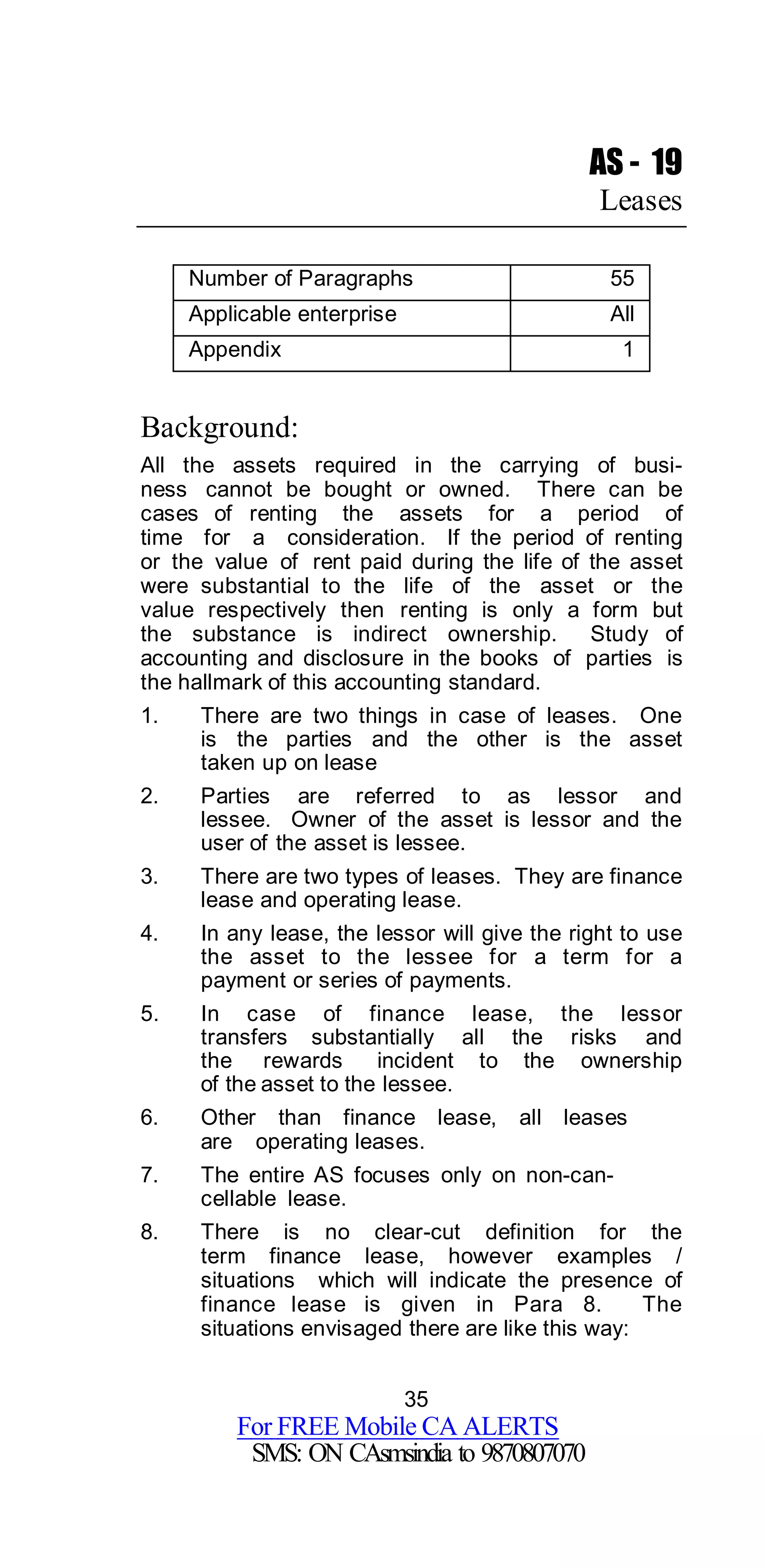 35
For FREE Mobile CA ALERTS
SMS: ON CAsmsindia to 9870807070
AS - 19
Leases
Number of Paragraphs 55
Applicable enterprise All
Appendix 1
Background:
All the assets required in the carrying of busi-
ness cannot be bought or owned. There can be
cases of renting the assets for a period of
time for a consideration. If the period of renting
or the value of rent paid during the life of the asset
were substantial to the life of the asset or the
value respectively then renting is only a form but
the substance is indirect ownership. Study of
accounting and disclosure in the books of parties is
the hallmark of this accounting standard.
1. There are two things in case of leases. One
is the parties and the other is the asset
taken up on lease
2. Parties are referred to as lessor and
lessee. Owner of the asset is lessor and the
user of the asset is lessee.
3. There are two types of leases. They are finance
lease and operating lease.
4. In any lease, the lessor will give the right to use
the asset to the lessee for a term for a
payment or series of payments.
5. In case of finance lease, the lessor
transfers substantially all the risks and
the rewards incident to the ownership
of the asset to the lessee.
6. Other than finance lease, all leases
are operating leases.
7. The entire AS focuses only on non-can-
cellable lease.
8. There is no clear-cut definition for the
term finance lease, however examples /
situations which will indicate the presence of
finance lease is given in Para 8. The
situations envisaged there are like this way:
 