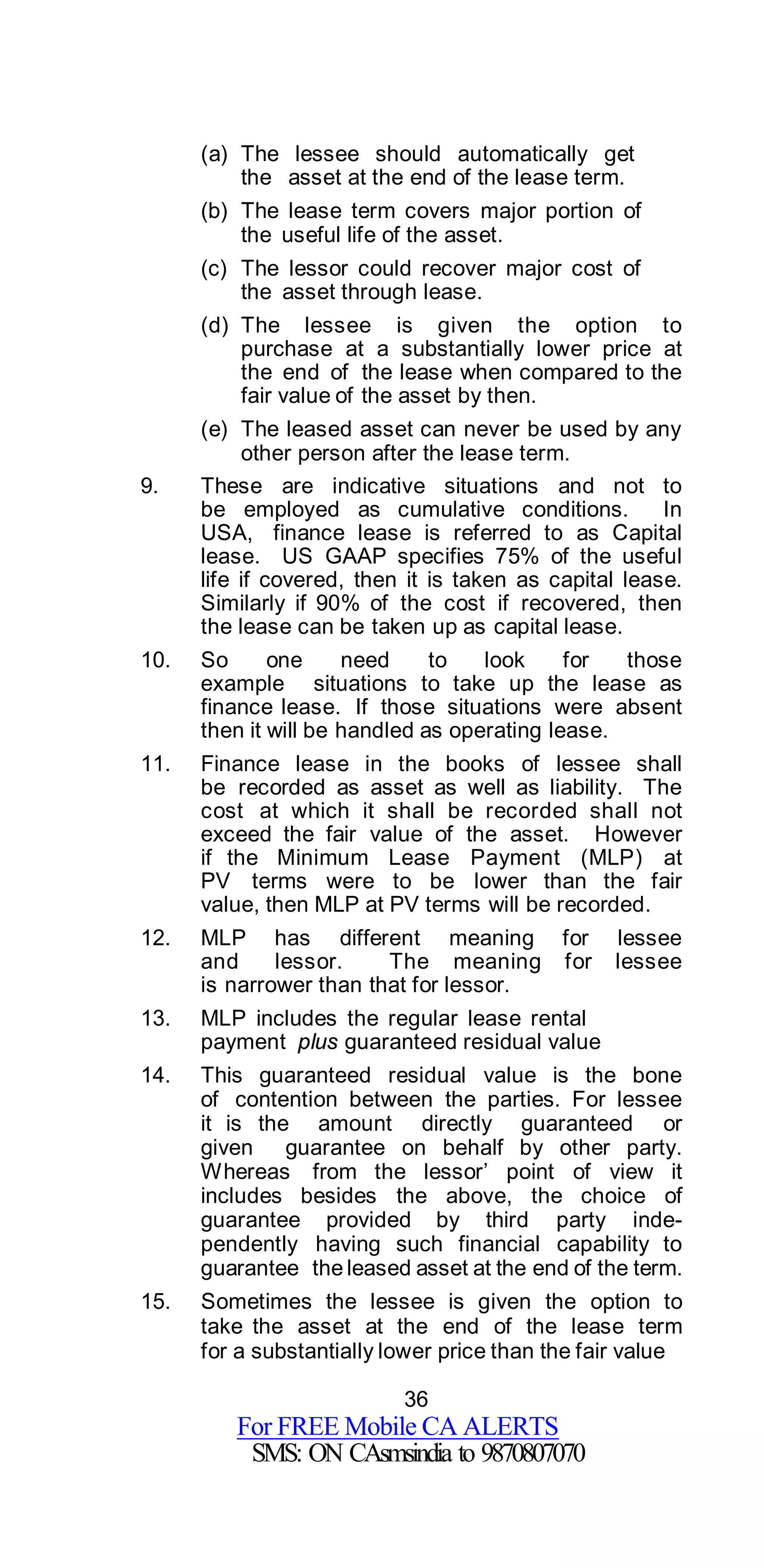 36
For FREE Mobile CA ALERTS
SMS: ON CAsmsindia to 9870807070
(a) The lessee should automatically get
the asset at the end of the lease term.
(b) The lease term covers major portion of
the useful life of the asset.
(c) The lessor could recover major cost of
the asset through lease.
(d) The lessee is given the option to
purchase at a substantially lower price at
the end of the lease when compared to the
fair value of the asset by then.
(e) The leased asset can never be used by any
other person after the lease term.
9. These are indicative situations and not to
be employed as cumulative conditions. In
USA, finance lease is referred to as Capital
lease. US GAAP specifies 75% of the useful
life if covered, then it is taken as capital lease.
Similarly if 90% of the cost if recovered, then
the lease can be taken up as capital lease.
10. So one need to look for those
example situations to take up the lease as
finance lease. If those situations were absent
then it will be handled as operating lease.
11. Finance lease in the books of lessee shall
be recorded as asset as well as liability. The
cost at which it shall be recorded shall not
exceed the fair value of the asset. However
if the Minimum Lease Payment (MLP) at
PV terms were to be lower than the fair
value, then MLP at PV terms will be recorded.
12. MLP has different meaning for lessee
and lessor. The meaning for lessee
is narrower than that for lessor.
13. MLP includes the regular lease rental
payment plus guaranteed residual value
14. This guaranteed residual value is the bone
of contention between the parties. For lessee
it is the amount directly guaranteed or
given guarantee on behalf by other party.
Whereas from the lessor’ point of view it
includes besides the above, the choice of
guarantee provided by third party inde-
pendently having such financial capability to
guarantee the leased asset at the end of the term.
15. Sometimes the lessee is given the option to
take the asset at the end of the lease term
for a substantially lower price than the fair value
 