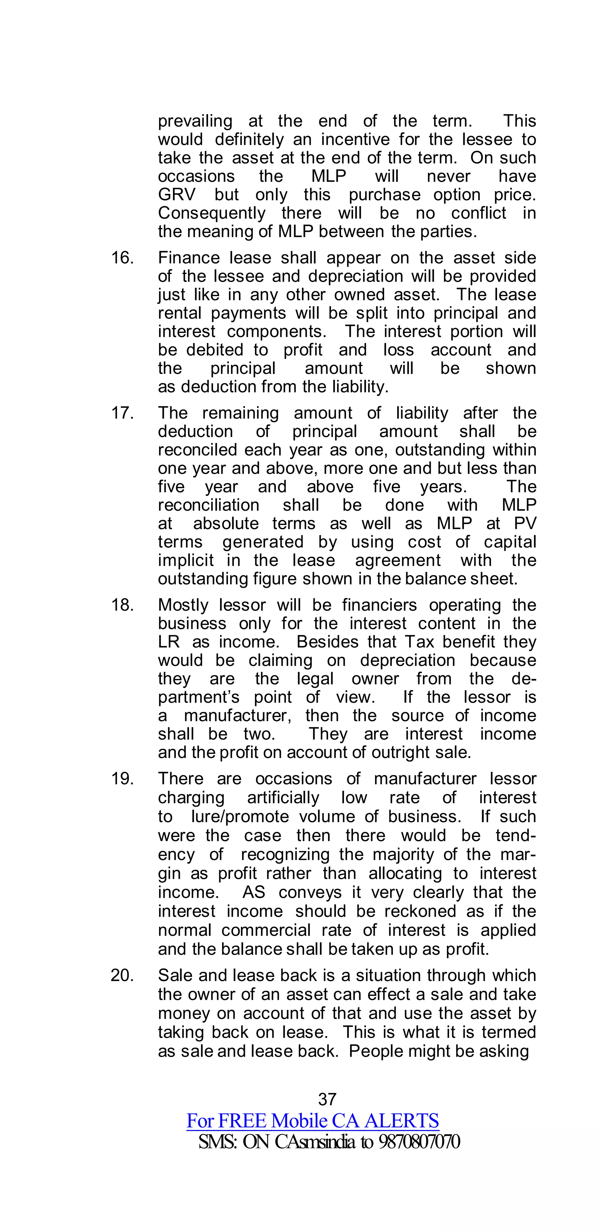 37
For FREE Mobile CA ALERTS
SMS: ON CAsmsindia to 9870807070
prevailing at the end of the term. This
would definitely an incentive for the lessee to
take the asset at the end of the term. On such
occasions the MLP will never have
GRV but only this purchase option price.
Consequently there will be no conflict in
the meaning of MLP between the parties.
16. Finance lease shall appear on the asset side
of the lessee and depreciation will be provided
just like in any other owned asset. The lease
rental payments will be split into principal and
interest components. The interest portion will
be debited to profit and loss account and
the principal amount will be shown
as deduction from the liability.
17. The remaining amount of liability after the
deduction of principal amount shall be
reconciled each year as one, outstanding within
one year and above, more one and but less than
five year and above five years. The
reconciliation shall be done with MLP
at absolute terms as well as MLP at PV
terms generated by using cost of capital
implicit in the lease agreement with the
outstanding figure shown in the balance sheet.
18. Mostly lessor will be financiers operating the
business only for the interest content in the
LR as income. Besides that Tax benefit they
would be claiming on depreciation because
they are the legal owner from the de-
partment’s point of view. If the lessor is
a manufacturer, then the source of income
shall be two. They are interest income
and the profit on account of outright sale.
19. There are occasions of manufacturer lessor
charging artificially low rate of interest
to lure/promote volume of business. If such
were the case then there would be tend-
ency of recognizing the majority of the mar-
gin as profit rather than allocating to interest
income. AS conveys it very clearly that the
interest income should be reckoned as if the
normal commercial rate of interest is applied
and the balance shall be taken up as profit.
20. Sale and lease back is a situation through which
the owner of an asset can effect a sale and take
money on account of that and use the asset by
taking back on lease. This is what it is termed
as sale and lease back. People might be asking
 