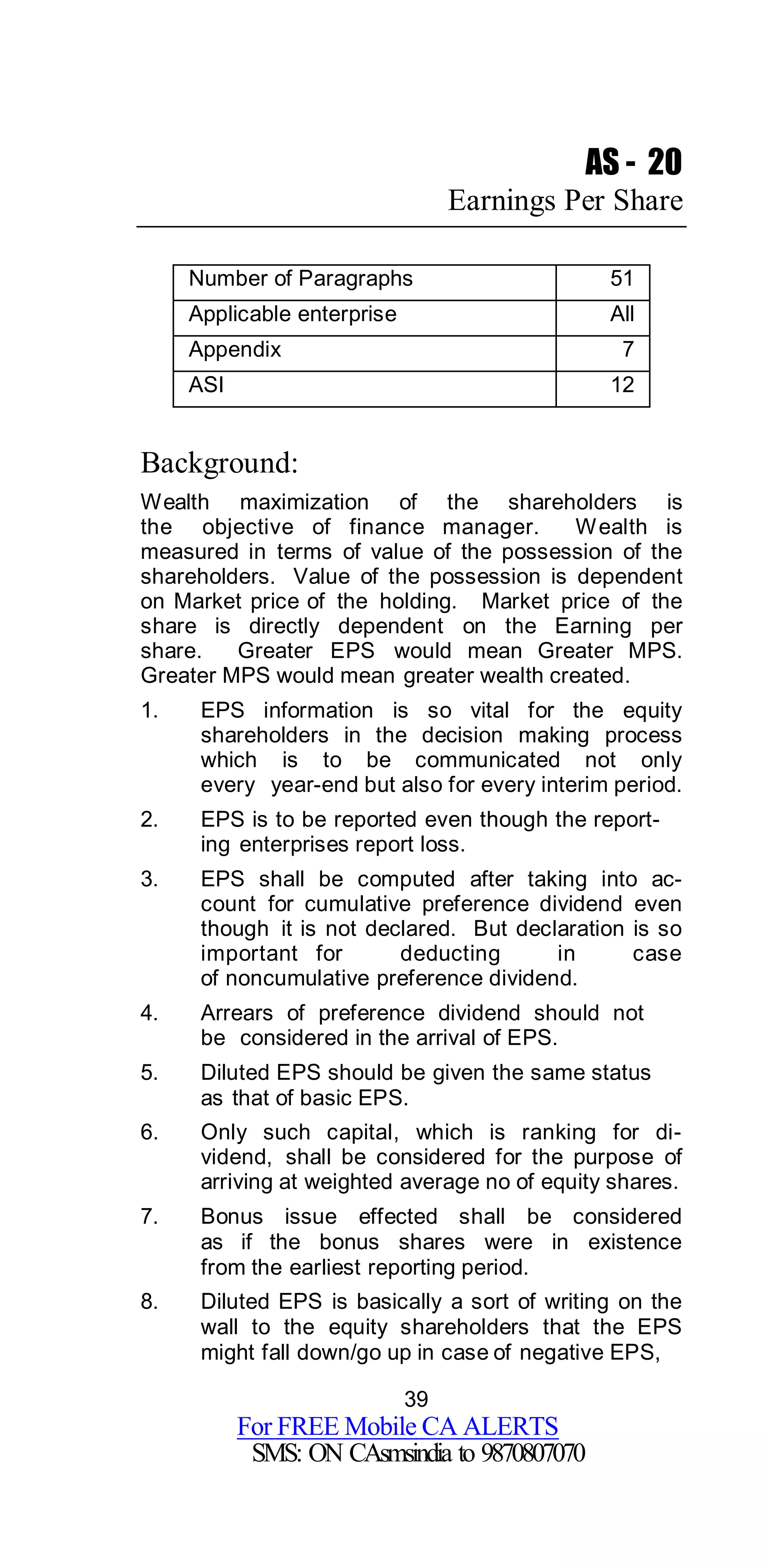39
For FREE Mobile CA ALERTS
SMS: ON CAsmsindia to 9870807070
AS - 20
Earnings Per Share
Number of Paragraphs 51
Applicable enterprise All
Appendix 7
ASI 12
Background:
Wealth maximization of the shareholders is
the objective of finance manager. Wealth is
measured in terms of value of the possession of the
shareholders. Value of the possession is dependent
on Market price of the holding. Market price of the
share is directly dependent on the Earning per
share. Greater EPS would mean Greater MPS.
Greater MPS would mean greater wealth created.
1. EPS information is so vital for the equity
shareholders in the decision making process
which is to be communicated not only
every year-end but also for every interim period.
2. EPS is to be reported even though the report-
ing enterprises report loss.
3. EPS shall be computed after taking into ac-
count for cumulative preference dividend even
though it is not declared. But declaration is so
important for deducting in case
of noncumulative preference dividend.
4. Arrears of preference dividend should not
be considered in the arrival of EPS.
5. Diluted EPS should be given the same status
as that of basic EPS.
6. Only such capital, which is ranking for di-
vidend, shall be considered for the purpose of
arriving at weighted average no of equity shares.
7. Bonus issue effected shall be considered
as if the bonus shares were in existence
from the earliest reporting period.
8. Diluted EPS is basically a sort of writing on the
wall to the equity shareholders that the EPS
might fall down/go up in case of negative EPS,
 