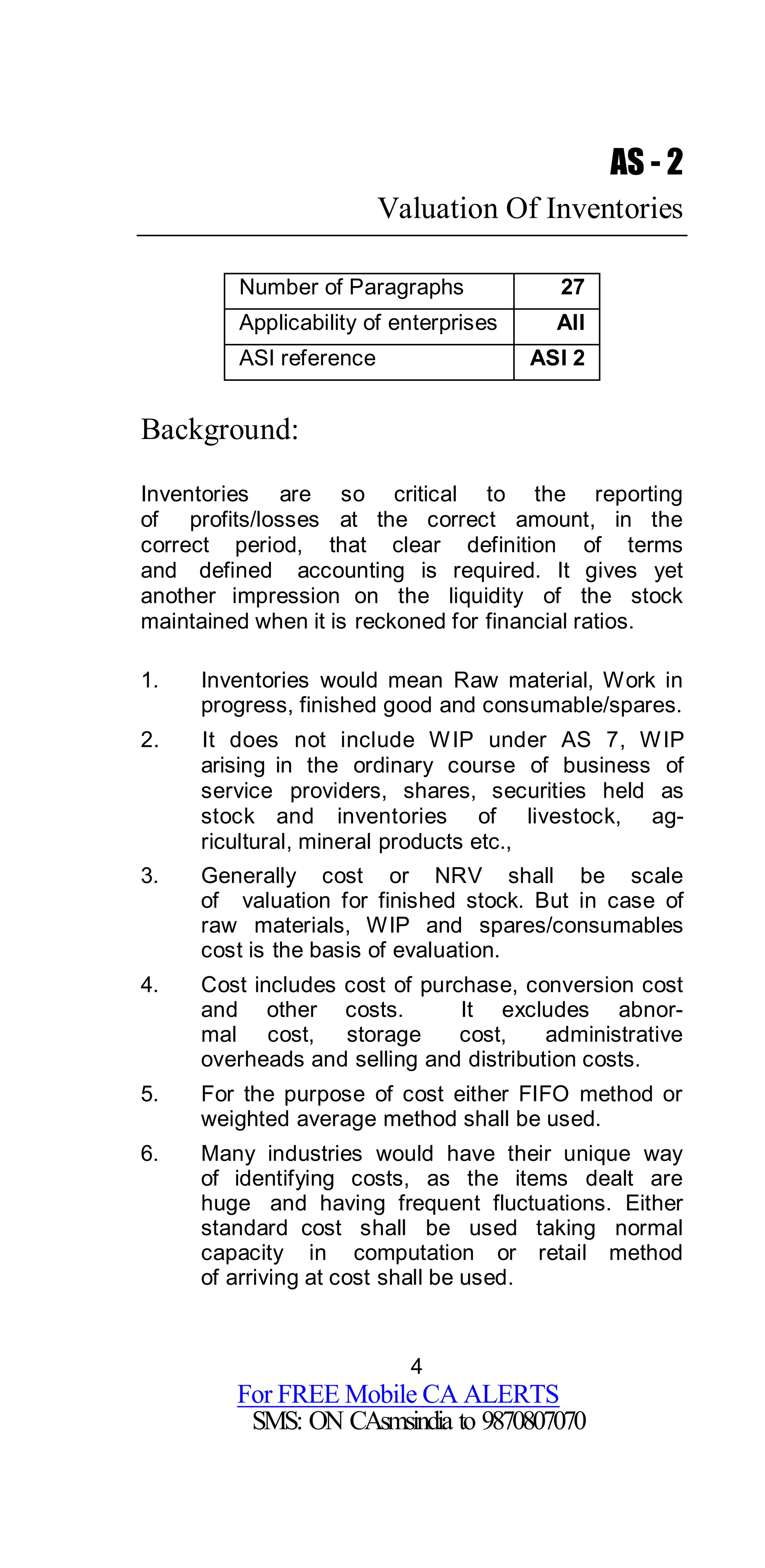 4
For FREE Mobile CA ALERTS
SMS: ON CAsmsindia to 9870807070
AS - 2
Valuation Of Inventories
Number of Paragraphs 27
Applicability of enterprises All
ASI reference ASI 2
Background:
Inventories are so critical to the reporting
of profits/losses at the correct amount, in the
correct period, that clear definition of terms
and defined accounting is required. It gives yet
another impression on the liquidity of the stock
maintained when it is reckoned for financial ratios.
1. Inventories would mean Raw material, Work in
progress, finished good and consumable/spares.
2. It does not include WIP under AS 7, WIP
arising in the ordinary course of business of
service providers, shares, securities held as
stock and inventories of livestock, ag-
ricultural, mineral products etc.,
3. Generally cost or NRV shall be scale
of valuation for finished stock. But in case of
raw materials, WIP and spares/consumables
cost is the basis of evaluation.
4. Cost includes cost of purchase, conversion cost
and other costs. It excludes abnor-
mal cost, storage cost, administrative
overheads and selling and distribution costs.
5. For the purpose of cost either FIFO method or
weighted average method shall be used.
6. Many industries would have their unique way
of identifying costs, as the items dealt are
huge and having frequent fluctuations. Either
standard cost shall be used taking normal
capacity in computation or retail method
of arriving at cost shall be used.
 