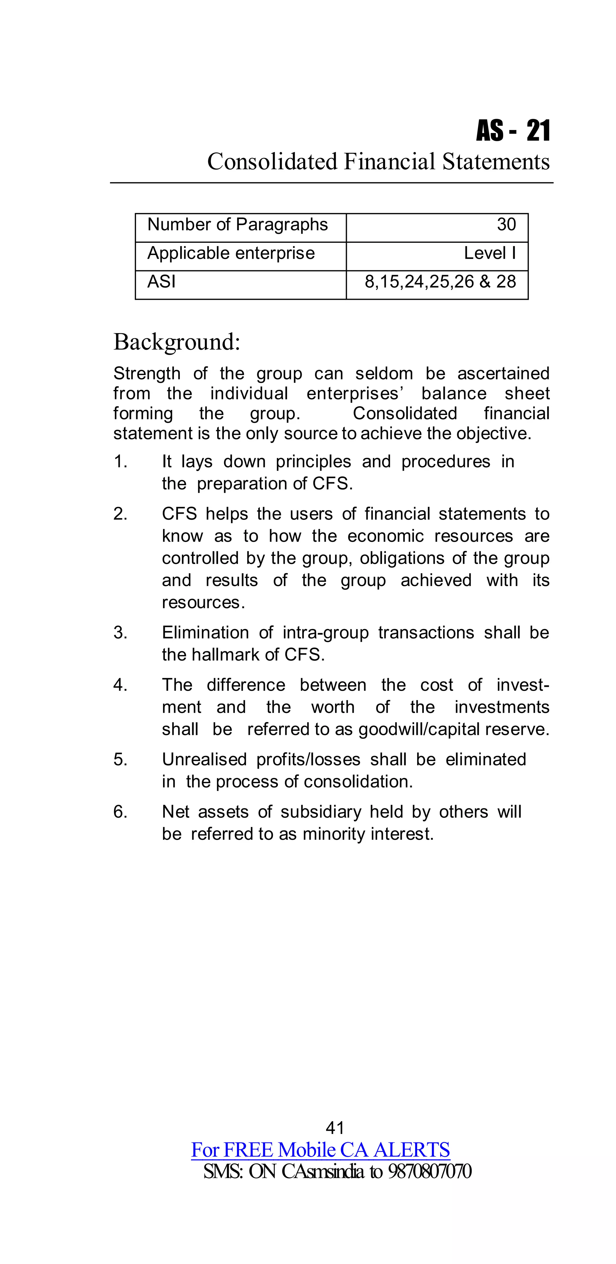 41
For FREE Mobile CA ALERTS
SMS: ON CAsmsindia to 9870807070
AS - 21
Consolidated Financial Statements
Number of Paragraphs 30
Applicable enterprise Level I
ASI 8,15,24,25,26 & 28
Background:
Strength of the group can seldom be ascertained
from the individual enterprises’ balance sheet
forming the group. Consolidated financial
statement is the only source to achieve the objective.
1. It lays down principles and procedures in
the preparation of CFS.
2. CFS helps the users of financial statements to
know as to how the economic resources are
controlled by the group, obligations of the group
and results of the group achieved with its
resources.
3. Elimination of intra-group transactions shall be
the hallmark of CFS.
4. The difference between the cost of invest-
ment and the worth of the investments
shall be referred to as goodwill/capital reserve.
5. Unrealised profits/losses shall be eliminated
in the process of consolidation.
6. Net assets of subsidiary held by others will
be referred to as minority interest.
 