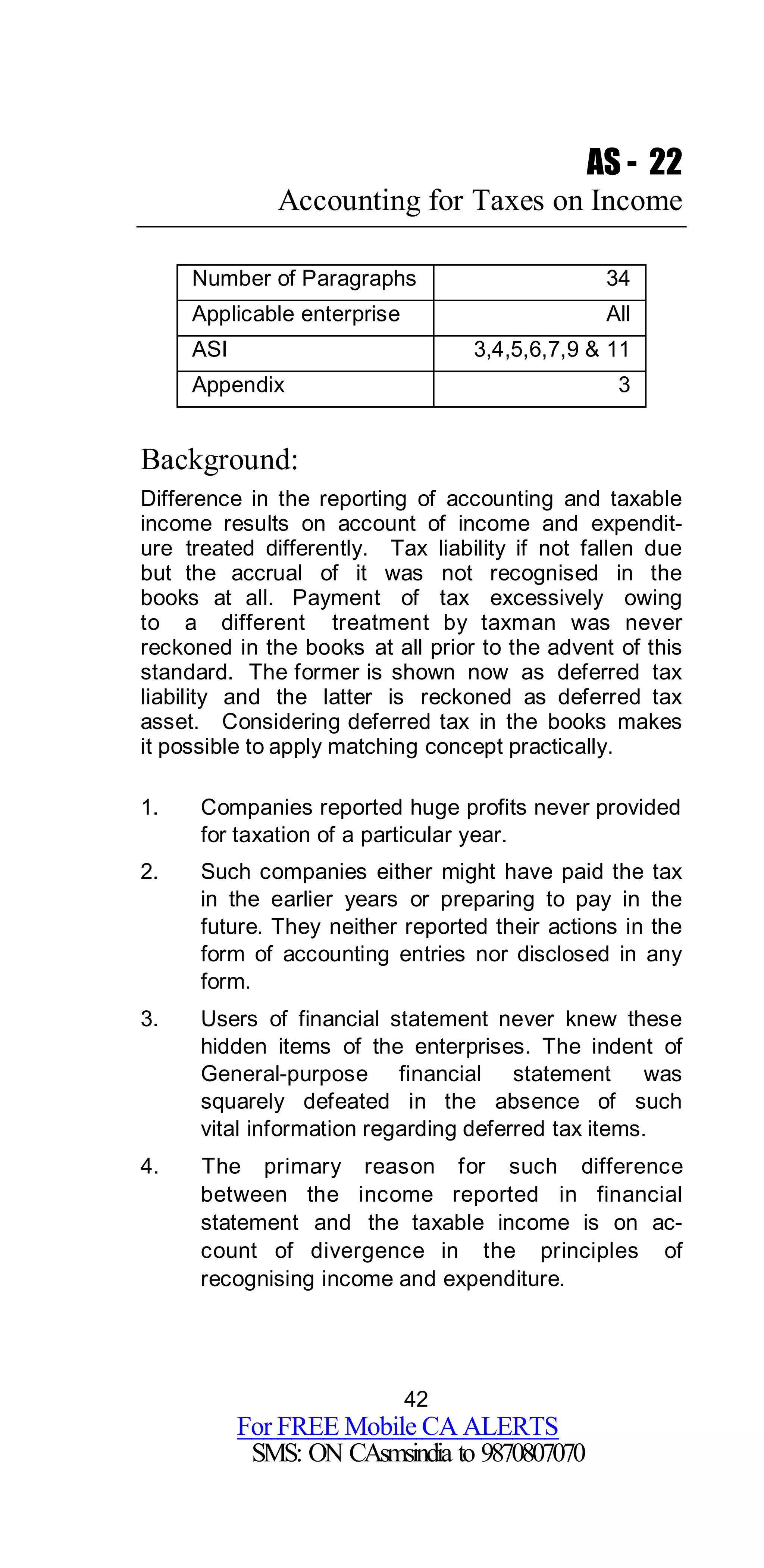 42
For FREE Mobile CA ALERTS
SMS: ON CAsmsindia to 9870807070
AS - 22
Accounting for Taxes on Income
Number of Paragraphs 34
Applicable enterprise All
ASI 3,4,5,6,7,9 & 11
Appendix 3
Background:
Difference in the reporting of accounting and taxable
income results on account of income and expendit-
ure treated differently. Tax liability if not fallen due
but the accrual of it was not recognised in the
books at all. Payment of tax excessively owing
to a different treatment by taxman was never
reckoned in the books at all prior to the advent of this
standard. The former is shown now as deferred tax
liability and the latter is reckoned as deferred tax
asset. Considering deferred tax in the books makes
it possible to apply matching concept practically.
1. Companies reported huge profits never provided
for taxation of a particular year.
2. Such companies either might have paid the tax
in the earlier years or preparing to pay in the
future. They neither reported their actions in the
form of accounting entries nor disclosed in any
form.
3. Users of financial statement never knew these
hidden items of the enterprises. The indent of
General-purpose financial statement was
squarely defeated in the absence of such
vital information regarding deferred tax items.
4. The primary reason for such difference
between the income reported in financial
statement and the taxable income is on ac-
count of divergence in the principles of
recognising income and expenditure.
 