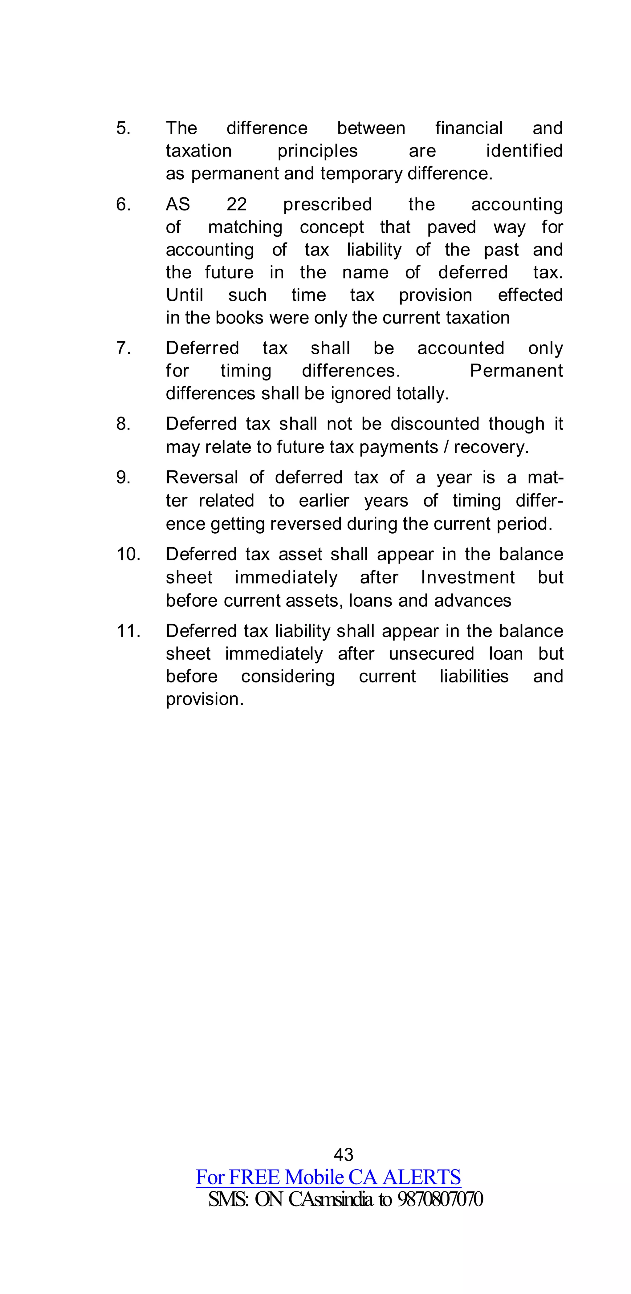 43
For FREE Mobile CA ALERTS
SMS: ON CAsmsindia to 9870807070
5. The difference between financial and
taxation principles are identified
as permanent and temporary difference.
6. AS 22 prescribed the accounting
of matching concept that paved way for
accounting of tax liability of the past and
the future in the name of deferred tax.
Until such time tax provision effected
in the books were only the current taxation
7. Deferred tax shall be accounted only
for timing differences. Permanent
differences shall be ignored totally.
8. Deferred tax shall not be discounted though it
may relate to future tax payments / recovery.
9. Reversal of deferred tax of a year is a mat-
ter related to earlier years of timing differ-
ence getting reversed during the current period.
10. Deferred tax asset shall appear in the balance
sheet immediately after Investment but
before current assets, loans and advances
11. Deferred tax liability shall appear in the balance
sheet immediately after unsecured loan but
before considering current liabilities and
provision.
 