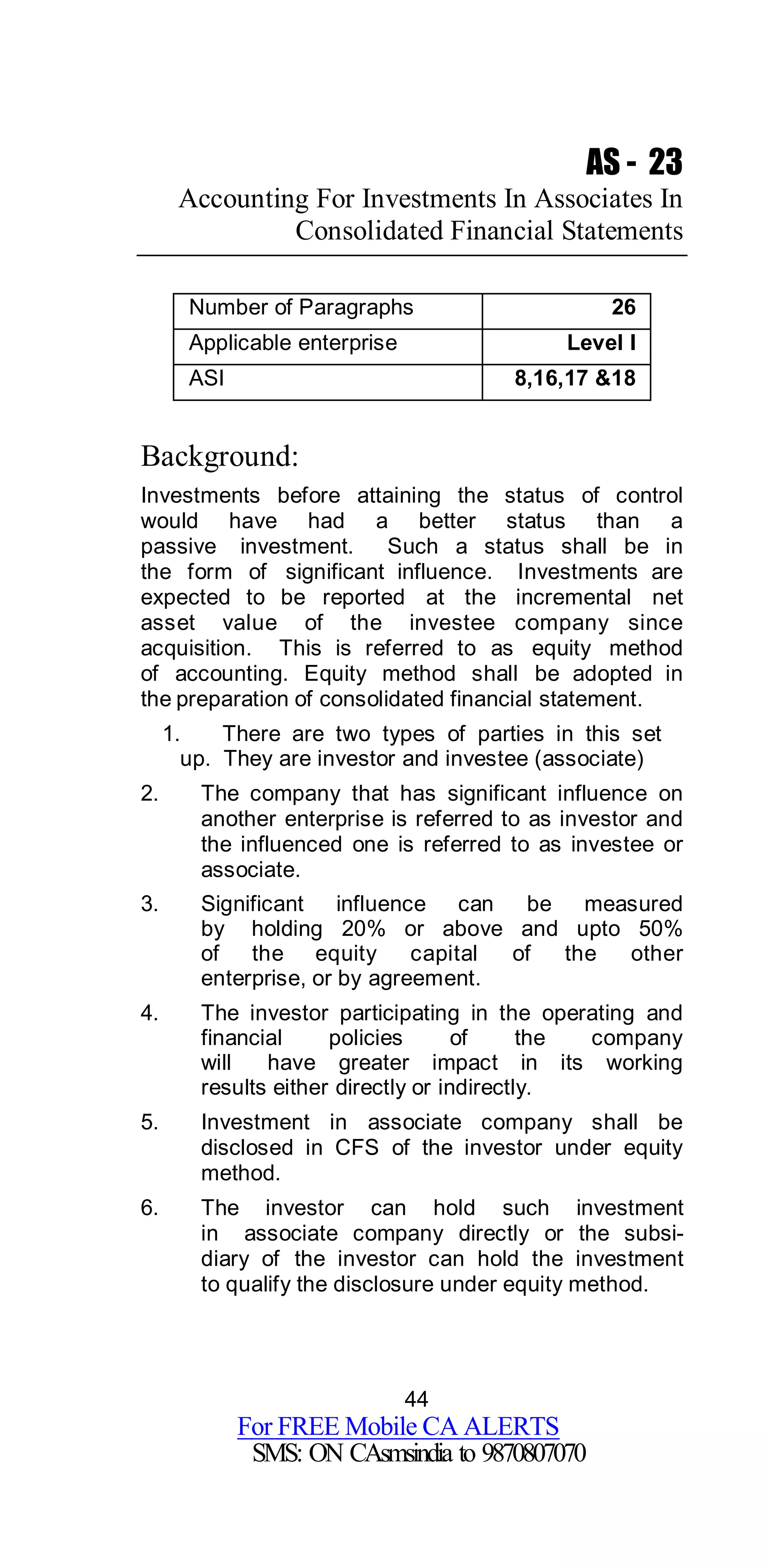 44
For FREE Mobile CA ALERTS
SMS: ON CAsmsindia to 9870807070
AS - 23
Accounting For Investments In Associates In
Consolidated Financial Statements
Number of Paragraphs 26
Applicable enterprise Level I
ASI 8,16,17 &18
Background:
Investments before attaining the status of control
would have had a better status than a
passive investment. Such a status shall be in
the form of significant influence. Investments are
expected to be reported at the incremental net
asset value of the investee company since
acquisition. This is referred to as equity method
of accounting. Equity method shall be adopted in
the preparation of consolidated financial statement.
1. There are two types of parties in this set
up. They are investor and investee (associate)
2. The company that has significant influence on
another enterprise is referred to as investor and
the influenced one is referred to as investee or
associate.
3. Significant influence can be measured
by holding 20% or above and upto 50%
of the equity capital of the other
enterprise, or by agreement.
4. The investor participating in the operating and
financial policies of the company
will have greater impact in its working
results either directly or indirectly.
5. Investment in associate company shall be
disclosed in CFS of the investor under equity
method.
6. The investor can hold such investment
in associate company directly or the subsi-
diary of the investor can hold the investment
to qualify the disclosure under equity method.
 