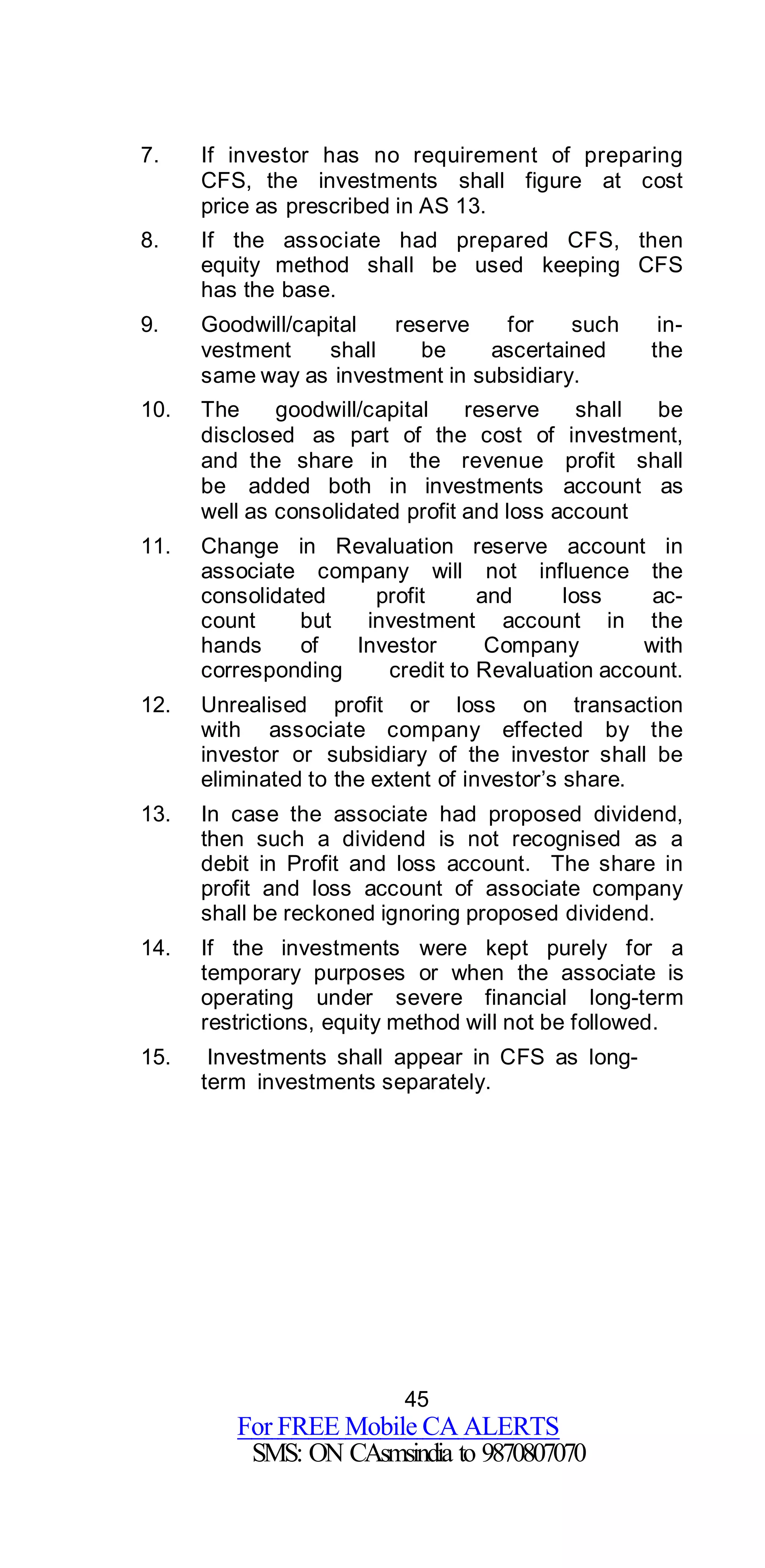 45
For FREE Mobile CA ALERTS
SMS: ON CAsmsindia to 9870807070
7. If investor has no requirement of preparing
CFS, the investments shall figure at cost
price as prescribed in AS 13.
8. If the associate had prepared CFS, then
equity method shall be used keeping CFS
has the base.
9. Goodwill/capital reserve for such in-
vestment shall be ascertained the
same way as investment in subsidiary.
10. The goodwill/capital reserve shall be
disclosed as part of the cost of investment,
and the share in the revenue profit shall
be added both in investments account as
well as consolidated profit and loss account
11. Change in Revaluation reserve account in
associate company will not influence the
consolidated profit and loss ac-
count but investment account in the
hands of Investor Company with
corresponding credit to Revaluation account.
12. Unrealised profit or loss on transaction
with associate company effected by the
investor or subsidiary of the investor shall be
eliminated to the extent of investor’s share.
13. In case the associate had proposed dividend,
then such a dividend is not recognised as a
debit in Profit and loss account. The share in
profit and loss account of associate company
shall be reckoned ignoring proposed dividend.
14. If the investments were kept purely for a
temporary purposes or when the associate is
operating under severe financial long-term
restrictions, equity method will not be followed.
15. Investments shall appear in CFS as long-
term investments separately.
 