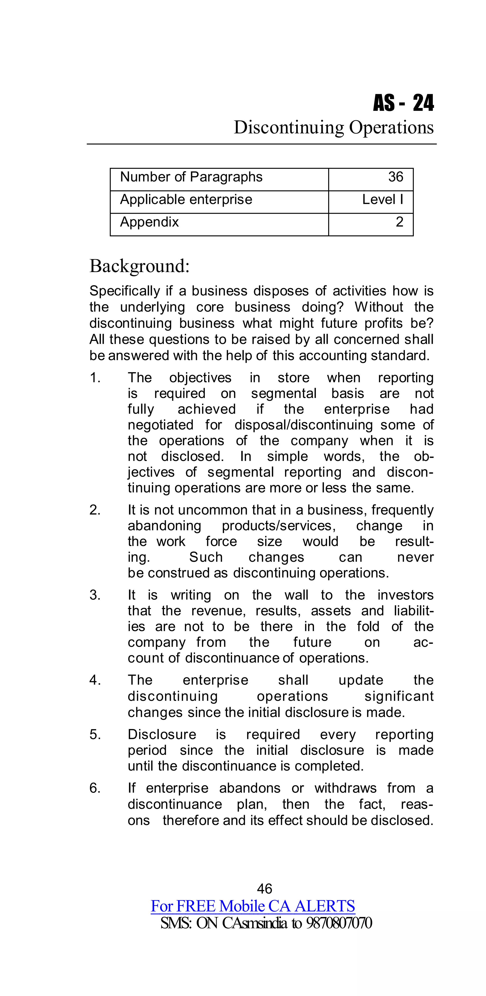 46
For FREE Mobile CA ALERTS
SMS: ON CAsmsindia to 9870807070
AS - 24
Discontinuing Operations
Number of Paragraphs 36
Applicable enterprise Level I
Appendix 2
Background:
Specifically if a business disposes of activities how is
the underlying core business doing? Without the
discontinuing business what might future profits be?
All these questions to be raised by all concerned shall
be answered with the help of this accounting standard.
1. The objectives in store when reporting
is required on segmental basis are not
fully achieved if the enterprise had
negotiated for disposal/discontinuing some of
the operations of the company when it is
not disclosed. In simple words, the ob-
jectives of segmental reporting and discon-
tinuing operations are more or less the same.
2. It is not uncommon that in a business, frequently
abandoning products/services, change in
the work force size would be result-
ing. Such changes can never
be construed as discontinuing operations.
3. It is writing on the wall to the investors
that the revenue, results, assets and liabilit-
ies are not to be there in the fold of the
company from the future on ac-
count of discontinuance of operations.
4. The enterprise shall update the
discontinuing operations significant
changes since the initial disclosure is made.
5. Disclosure is required every reporting
period since the initial disclosure is made
until the discontinuance is completed.
6. If enterprise abandons or withdraws from a
discontinuance plan, then the fact, reas-
ons therefore and its effect should be disclosed.
 