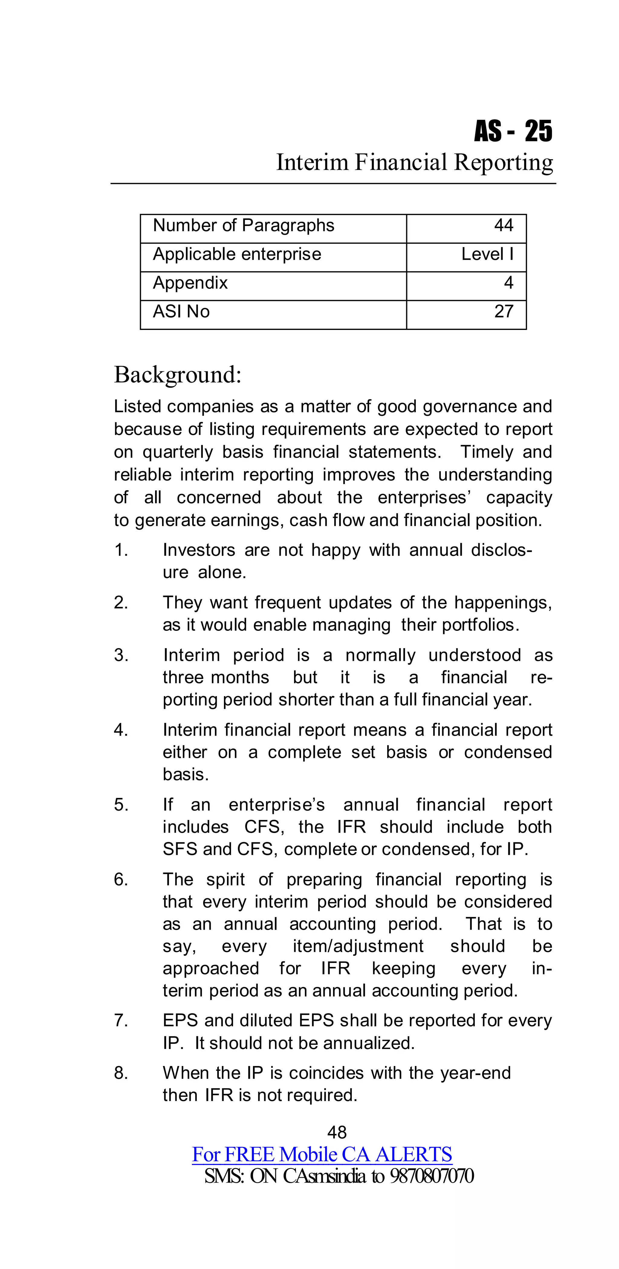 48
For FREE Mobile CA ALERTS
SMS: ON CAsmsindia to 9870807070
AS - 25
Interim Financial Reporting
Number of Paragraphs 44
Applicable enterprise Level I
Appendix 4
ASI No 27
Background:
Listed companies as a matter of good governance and
because of listing requirements are expected to report
on quarterly basis financial statements. Timely and
reliable interim reporting improves the understanding
of all concerned about the enterprises’ capacity
to generate earnings, cash flow and financial position.
1. Investors are not happy with annual disclos-
ure alone.
2. They want frequent updates of the happenings,
as it would enable managing their portfolios.
3. Interim period is a normally understood as
three months but it is a financial re-
porting period shorter than a full financial year.
4. Interim financial report means a financial report
either on a complete set basis or condensed
basis.
5. If an enterprise’s annual financial report
includes CFS, the IFR should include both
SFS and CFS, complete or condensed, for IP.
6. The spirit of preparing financial reporting is
that every interim period should be considered
as an annual accounting period. That is to
say, every item/adjustment should be
approached for IFR keeping every in-
terim period as an annual accounting period.
7. EPS and diluted EPS shall be reported for every
IP. It should not be annualized.
8. When the IP is coincides with the year-end
then IFR is not required.
 