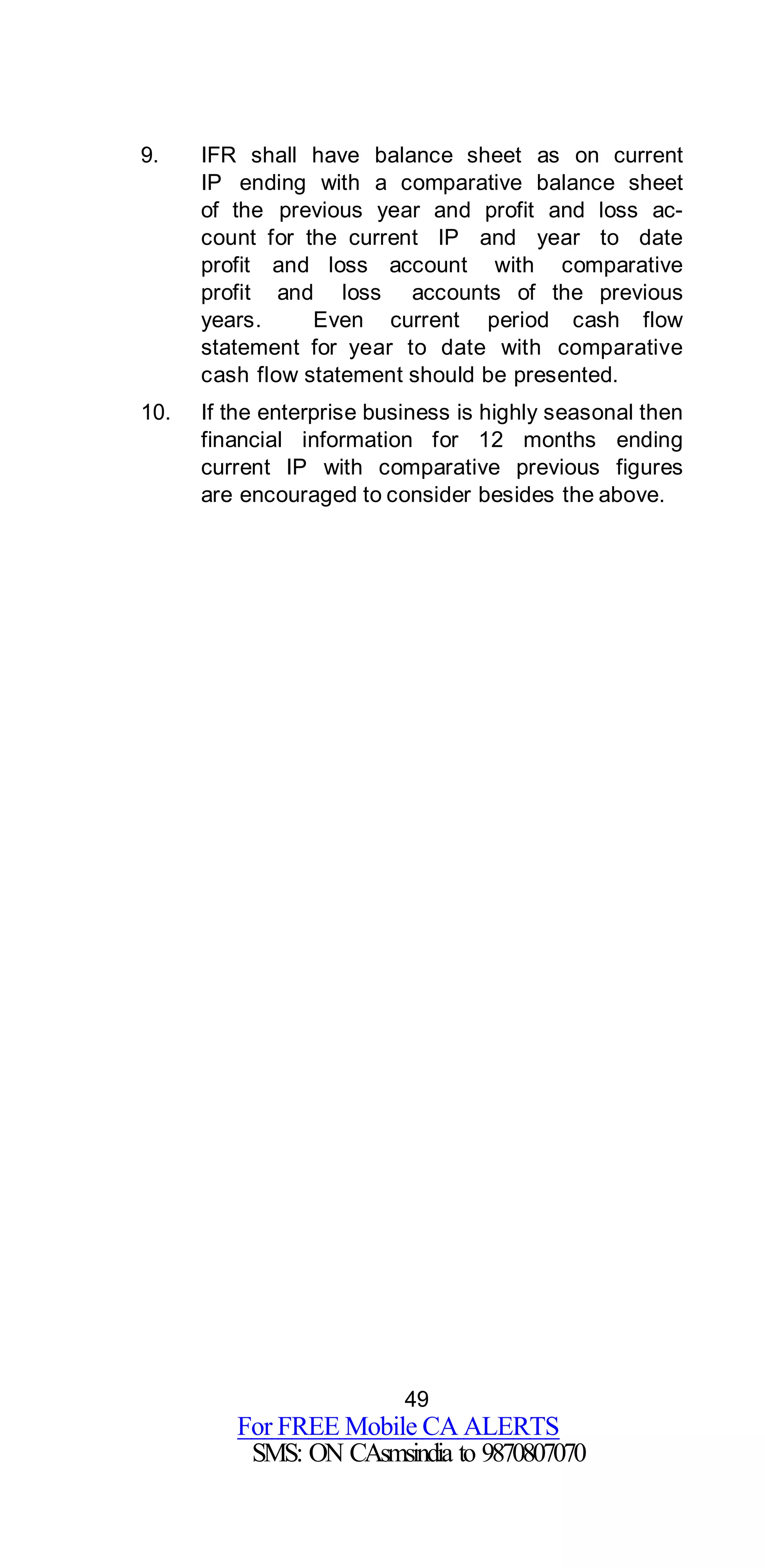 49
For FREE Mobile CA ALERTS
SMS: ON CAsmsindia to 9870807070
9. IFR shall have balance sheet as on current
IP ending with a comparative balance sheet
of the previous year and profit and loss ac-
count for the current IP and year to date
profit and loss account with comparative
profit and loss accounts of the previous
years. Even current period cash flow
statement for year to date with comparative
cash flow statement should be presented.
10. If the enterprise business is highly seasonal then
financial information for 12 months ending
current IP with comparative previous figures
are encouraged to consider besides the above.
 