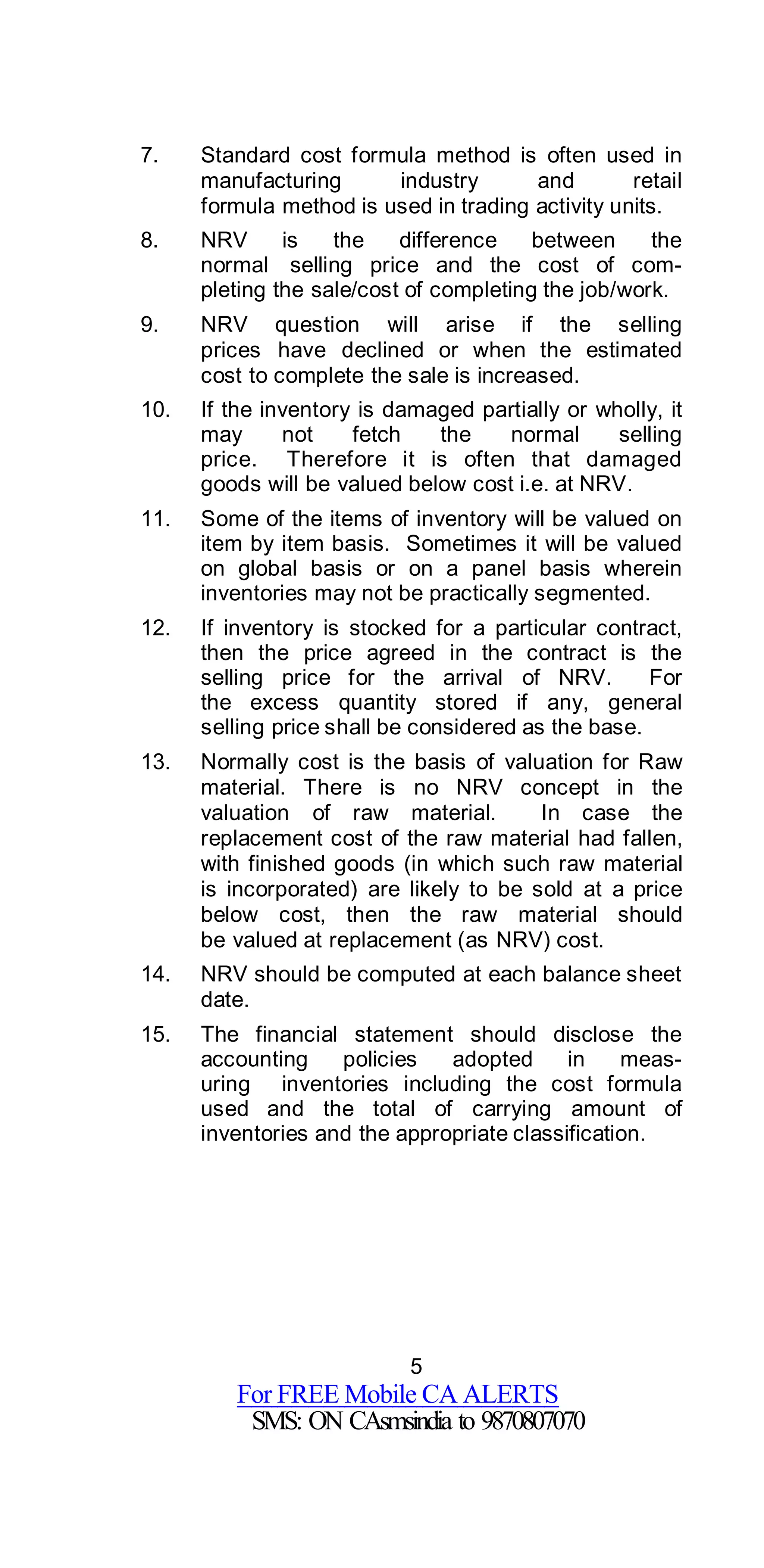 5
For FREE Mobile CA ALERTS
SMS: ON CAsmsindia to 9870807070
7. Standard cost formula method is often used in
manufacturing industry and retail
formula method is used in trading activity units.
8. NRV is the difference between the
normal selling price and the cost of com-
pleting the sale/cost of completing the job/work.
9. NRV question will arise if the selling
prices have declined or when the estimated
cost to complete the sale is increased.
10. If the inventory is damaged partially or wholly, it
may not fetch the normal selling
price. Therefore it is often that damaged
goods will be valued below cost i.e. at NRV.
11. Some of the items of inventory will be valued on
item by item basis. Sometimes it will be valued
on global basis or on a panel basis wherein
inventories may not be practically segmented.
12. If inventory is stocked for a particular contract,
then the price agreed in the contract is the
selling price for the arrival of NRV. For
the excess quantity stored if any, general
selling price shall be considered as the base.
13. Normally cost is the basis of valuation for Raw
material. There is no NRV concept in the
valuation of raw material. In case the
replacement cost of the raw material had fallen,
with finished goods (in which such raw material
is incorporated) are likely to be sold at a price
below cost, then the raw material should
be valued at replacement (as NRV) cost.
14. NRV should be computed at each balance sheet
date.
15. The financial statement should disclose the
accounting policies adopted in meas-
uring inventories including the cost formula
used and the total of carrying amount of
inventories and the appropriate classification.
 