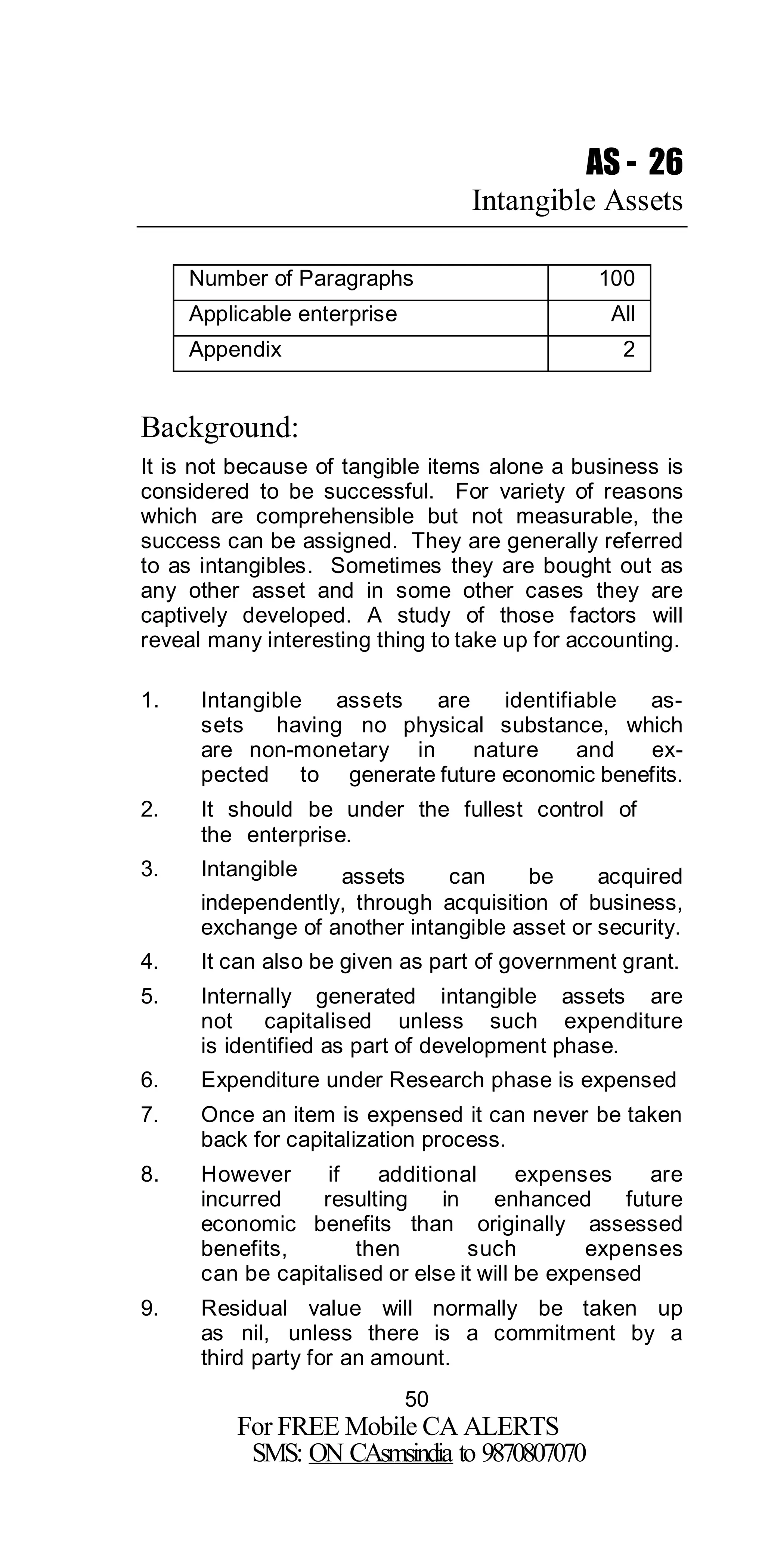 50
For FREE Mobile CA ALERTS
SMS: ON CAsmsindia to 9870807070
AS - 26
Intangible Assets
Number of Paragraphs 100
Applicable enterprise All
Appendix 2
Background:
It is not because of tangible items alone a business is
considered to be successful. For variety of reasons
which are comprehensible but not measurable, the
success can be assigned. They are generally referred
to as intangibles. Sometimes they are bought out as
any other asset and in some other cases they are
captively developed. A study of those factors will
reveal many interesting thing to take up for accounting.
1. Intangible assets are identifiable as-
sets having no physical substance, which
are non-monetary in nature and ex-
pected to generate future economic benefits.
2. It should be under the fullest control of
the enterprise.
3. Intangible assets can be acquired
independently, through acquisition of business,
exchange of another intangible asset or security.
4. It can also be given as part of government grant.
5. Internally generated intangible assets are
not capitalised unless such expenditure
is identified as part of development phase.
6. Expenditure under Research phase is expensed
7. Once an item is expensed it can never be taken
back for capitalization process.
8. However if additional expenses are
incurred resulting in enhanced future
economic benefits than originally assessed
benefits, then such expenses
can be capitalised or else it will be expensed
9. Residual value will normally be taken up
as nil, unless there is a commitment by a
third party for an amount.
 