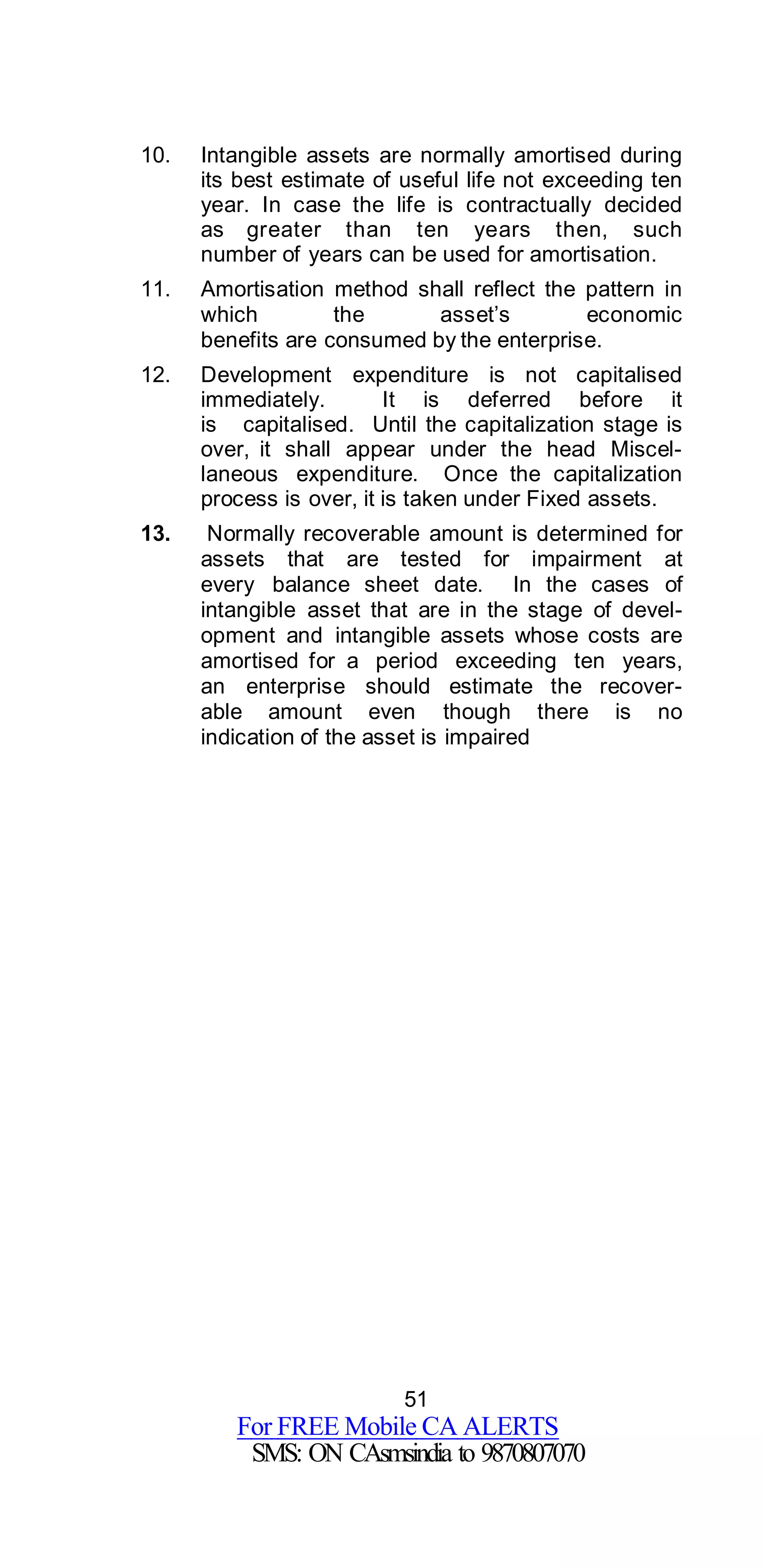 51
For FREE Mobile CA ALERTS
SMS: ON CAsmsindia to 9870807070
10. Intangible assets are normally amortised during
its best estimate of useful life not exceeding ten
year. In case the life is contractually decided
as greater than ten years then, such
number of years can be used for amortisation.
11. Amortisation method shall reflect the pattern in
which the asset’s economic
benefits are consumed by the enterprise.
12. Development expenditure is not capitalised
immediately. It is deferred before it
is capitalised. Until the capitalization stage is
over, it shall appear under the head Miscel-
laneous expenditure. Once the capitalization
process is over, it is taken under Fixed assets.
13. Normally recoverable amount is determined for
assets that are tested for impairment at
every balance sheet date. In the cases of
intangible asset that are in the stage of devel-
opment and intangible assets whose costs are
amortised for a period exceeding ten years,
an enterprise should estimate the recover-
able amount even though there is no
indication of the asset is impaired
 
