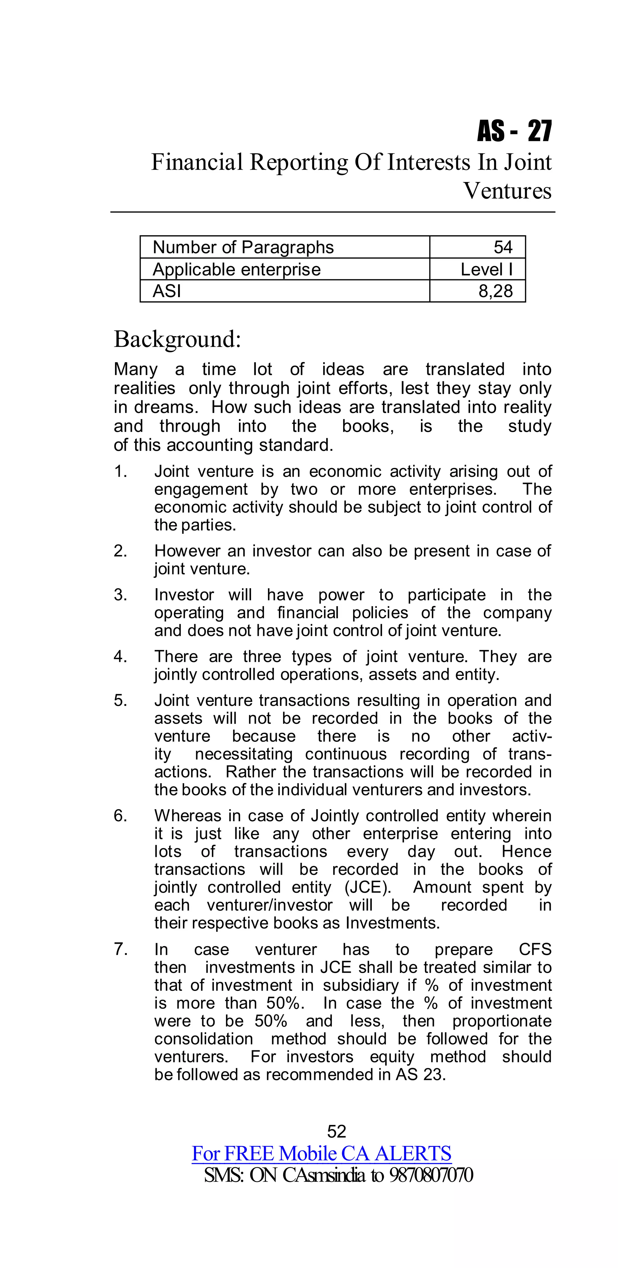 52
For FREE Mobile CA ALERTS
SMS: ON CAsmsindia to 9870807070
AS - 27
Financial Reporting Of Interests In Joint
Ventures
Number of Paragraphs 54
Applicable enterprise Level I
ASI 8,28
Background:
Many a time lot of ideas are translated into
realities only through joint efforts, lest they stay only
in dreams. How such ideas are translated into reality
and through into the books, is the study
of this accounting standard.
1. Joint venture is an economic activity arising out of
engagement by two or more enterprises. The
economic activity should be subject to joint control of
the parties.
2. However an investor can also be present in case of
joint venture.
3. Investor will have power to participate in the
operating and financial policies of the company
and does not have joint control of joint venture.
4. There are three types of joint venture. They are
jointly controlled operations, assets and entity.
5. Joint venture transactions resulting in operation and
assets will not be recorded in the books of the
venture because there is no other activ-
ity necessitating continuous recording of trans-
actions. Rather the transactions will be recorded in
the books of the individual venturers and investors.
6. Whereas in case of Jointly controlled entity wherein
it is just like any other enterprise entering into
lots of transactions every day out. Hence
transactions will be recorded in the books of
jointly controlled entity (JCE). Amount spent by
each venturer/investor will be recorded in
their respective books as Investments.
7. In case venturer has to prepare CFS
then investments in JCE shall be treated similar to
that of investment in subsidiary if % of investment
is more than 50%. In case the % of investment
were to be 50% and less, then proportionate
consolidation method should be followed for the
venturers. For investors equity method should
be followed as recommended in AS 23.
 