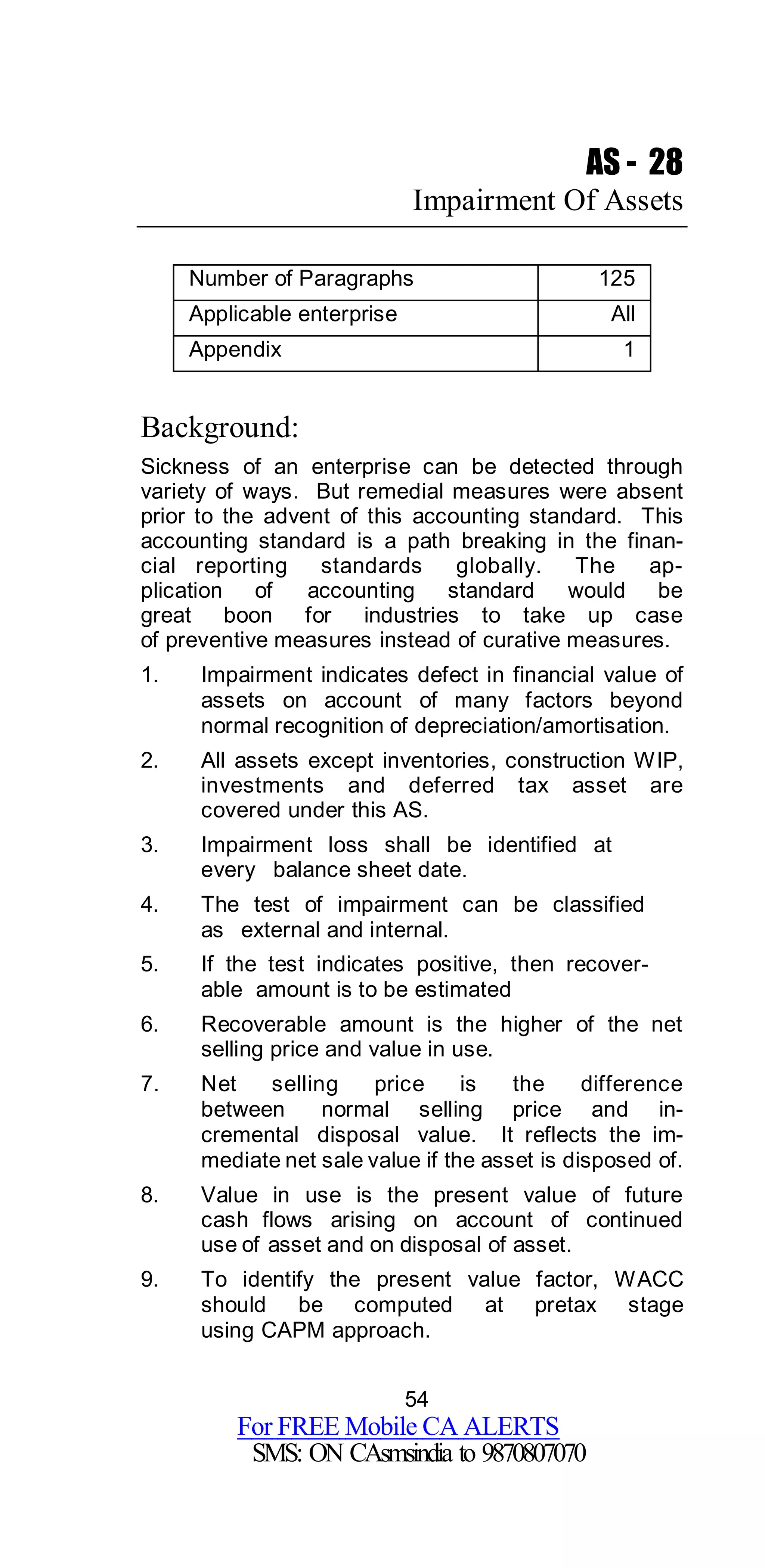 54
For FREE Mobile CA ALERTS
SMS: ON CAsmsindia to 9870807070
AS - 28
Impairment Of Assets
Number of Paragraphs 125
Applicable enterprise All
Appendix 1
Background:
Sickness of an enterprise can be detected through
variety of ways. But remedial measures were absent
prior to the advent of this accounting standard. This
accounting standard is a path breaking in the finan-
cial reporting standards globally. The ap-
plication of accounting standard would be
great boon for industries to take up case
of preventive measures instead of curative measures.
1. Impairment indicates defect in financial value of
assets on account of many factors beyond
normal recognition of depreciation/amortisation.
2. All assets except inventories, construction WIP,
investments and deferred tax asset are
covered under this AS.
3. Impairment loss shall be identified at
every balance sheet date.
4. The test of impairment can be classified
as external and internal.
5. If the test indicates positive, then recover-
able amount is to be estimated
6. Recoverable amount is the higher of the net
selling price and value in use.
7. Net selling price is the difference
between normal selling price and in-
cremental disposal value. It reflects the im-
mediate net sale value if the asset is disposed of.
8. Value in use is the present value of future
cash flows arising on account of continued
use of asset and on disposal of asset.
9. To identify the present value factor, WACC
should be computed at pretax stage
using CAPM approach.
 
