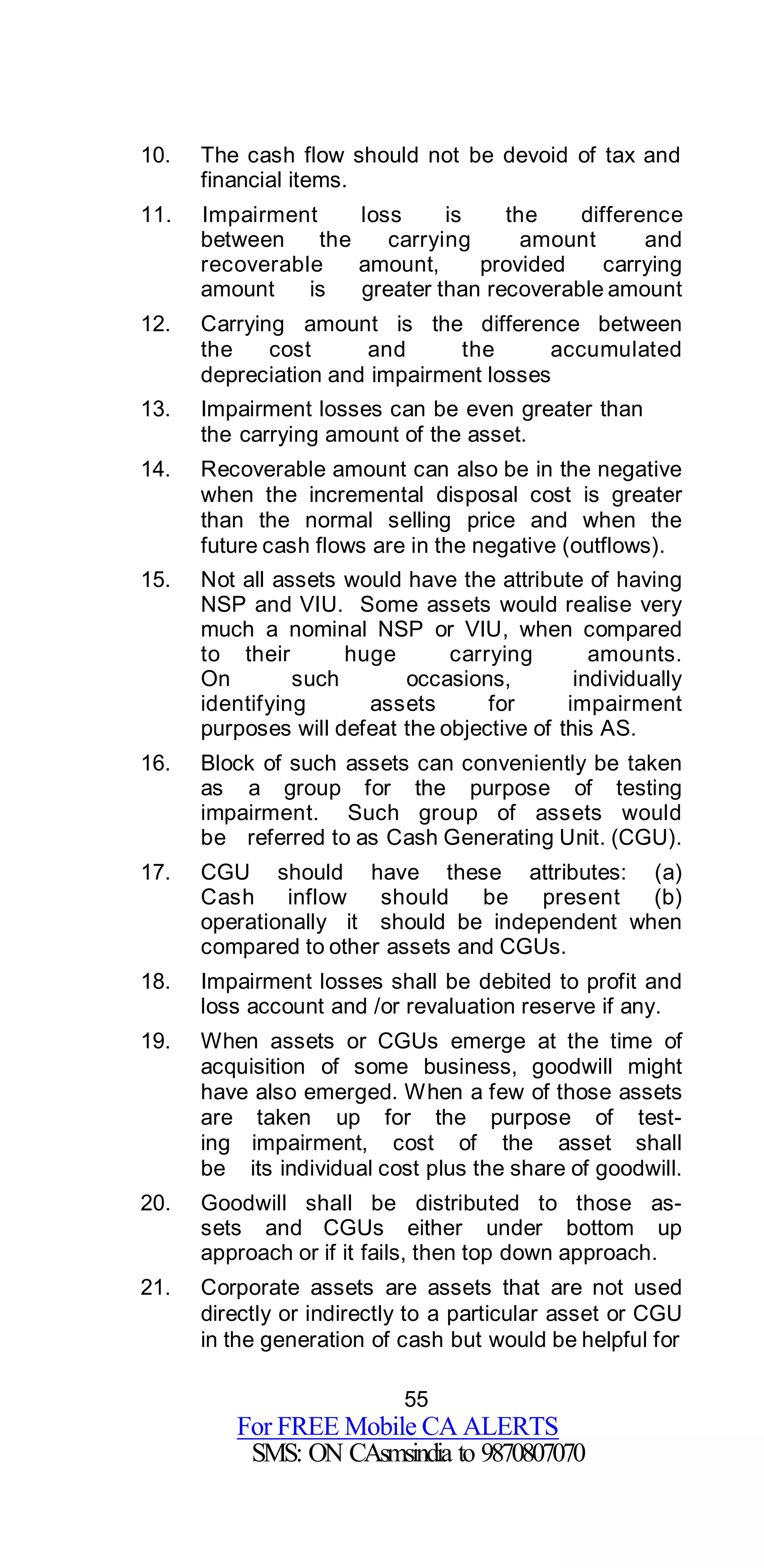 55
For FREE Mobile CA ALERTS
SMS: ON CAsmsindia to 9870807070
10. The cash flow should not be devoid of tax and
financial items.
11. Impairment loss is the difference
between the carrying amount and
recoverable amount, provided carrying
amount is greater than recoverable amount
12. Carrying amount is the difference between
the cost and the accumulated
depreciation and impairment losses
13. Impairment losses can be even greater than
the carrying amount of the asset.
14. Recoverable amount can also be in the negative
when the incremental disposal cost is greater
than the normal selling price and when the
future cash flows are in the negative (outflows).
15. Not all assets would have the attribute of having
NSP and VIU. Some assets would realise very
much a nominal NSP or VIU, when compared
to their huge carrying amounts.
On such occasions, individually
identifying assets for impairment
purposes will defeat the objective of this AS.
16. Block of such assets can conveniently be taken
as a group for the purpose of testing
impairment. Such group of assets would
be referred to as Cash Generating Unit. (CGU).
17. CGU should have these attributes: (a)
Cash inflow should be present (b)
operationally it should be independent when
compared to other assets and CGUs.
18. Impairment losses shall be debited to profit and
loss account and /or revaluation reserve if any.
19. When assets or CGUs emerge at the time of
acquisition of some business, goodwill might
have also emerged. When a few of those assets
are taken up for the purpose of test-
ing impairment, cost of the asset shall
be its individual cost plus the share of goodwill.
20. Goodwill shall be distributed to those as-
sets and CGUs either under bottom up
approach or if it fails, then top down approach.
21. Corporate assets are assets that are not used
directly or indirectly to a particular asset or CGU
in the generation of cash but would be helpful for
 