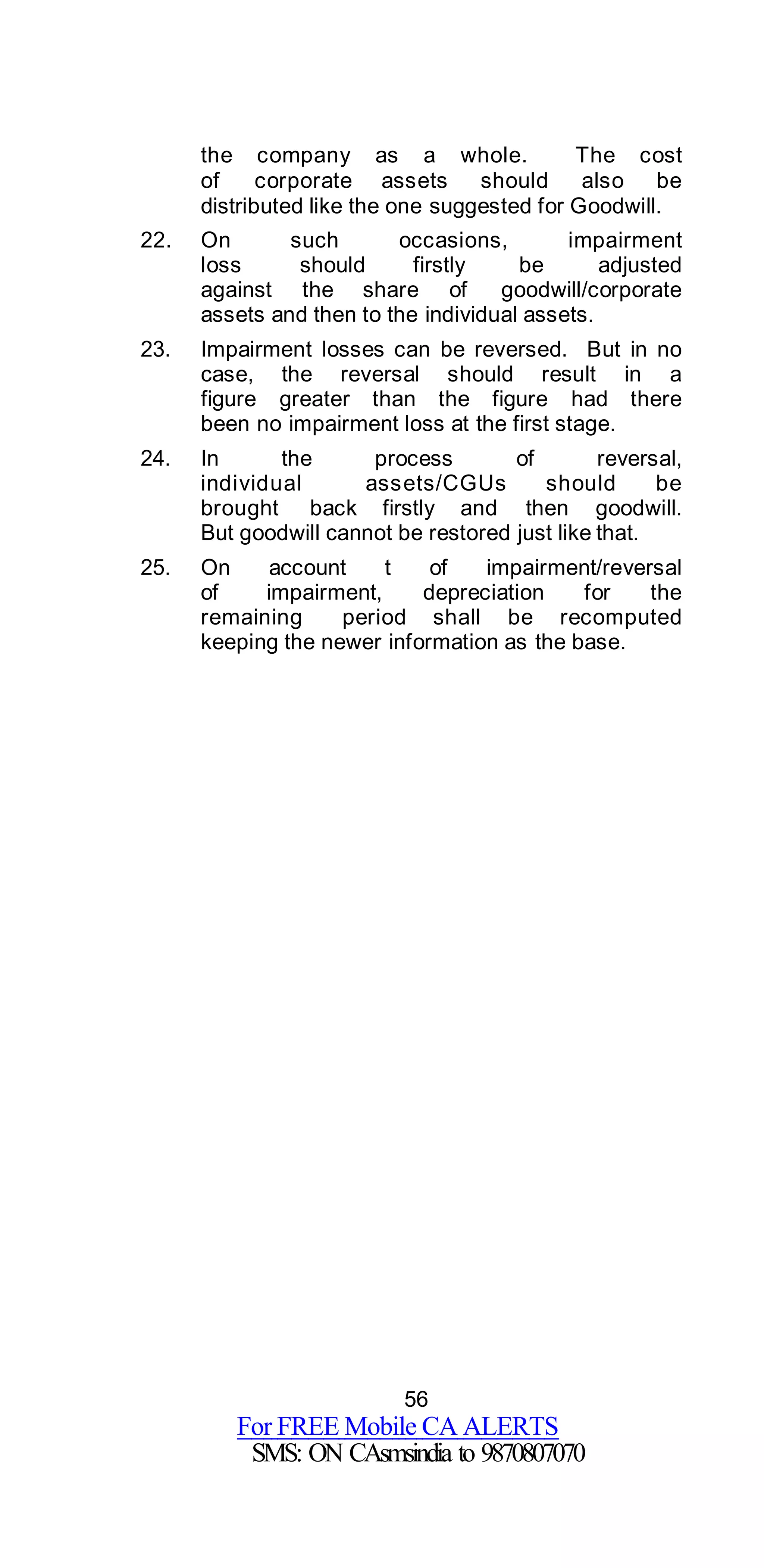 56
For FREE Mobile CA ALERTS
SMS: ON CAsmsindia to 9870807070
the company as a whole. The cost
of corporate assets should also be
distributed like the one suggested for Goodwill.
22. On such occasions, impairment
loss should firstly be adjusted
against the share of goodwill/corporate
assets and then to the individual assets.
23. Impairment losses can be reversed. But in no
case, the reversal should result in a
figure greater than the figure had there
been no impairment loss at the first stage.
24. In the process of reversal,
individual assets/CGUs should be
brought back firstly and then goodwill.
But goodwill cannot be restored just like that.
25. On account t of impairment/reversal
of impairment, depreciation for the
remaining period shall be recomputed
keeping the newer information as the base.
 