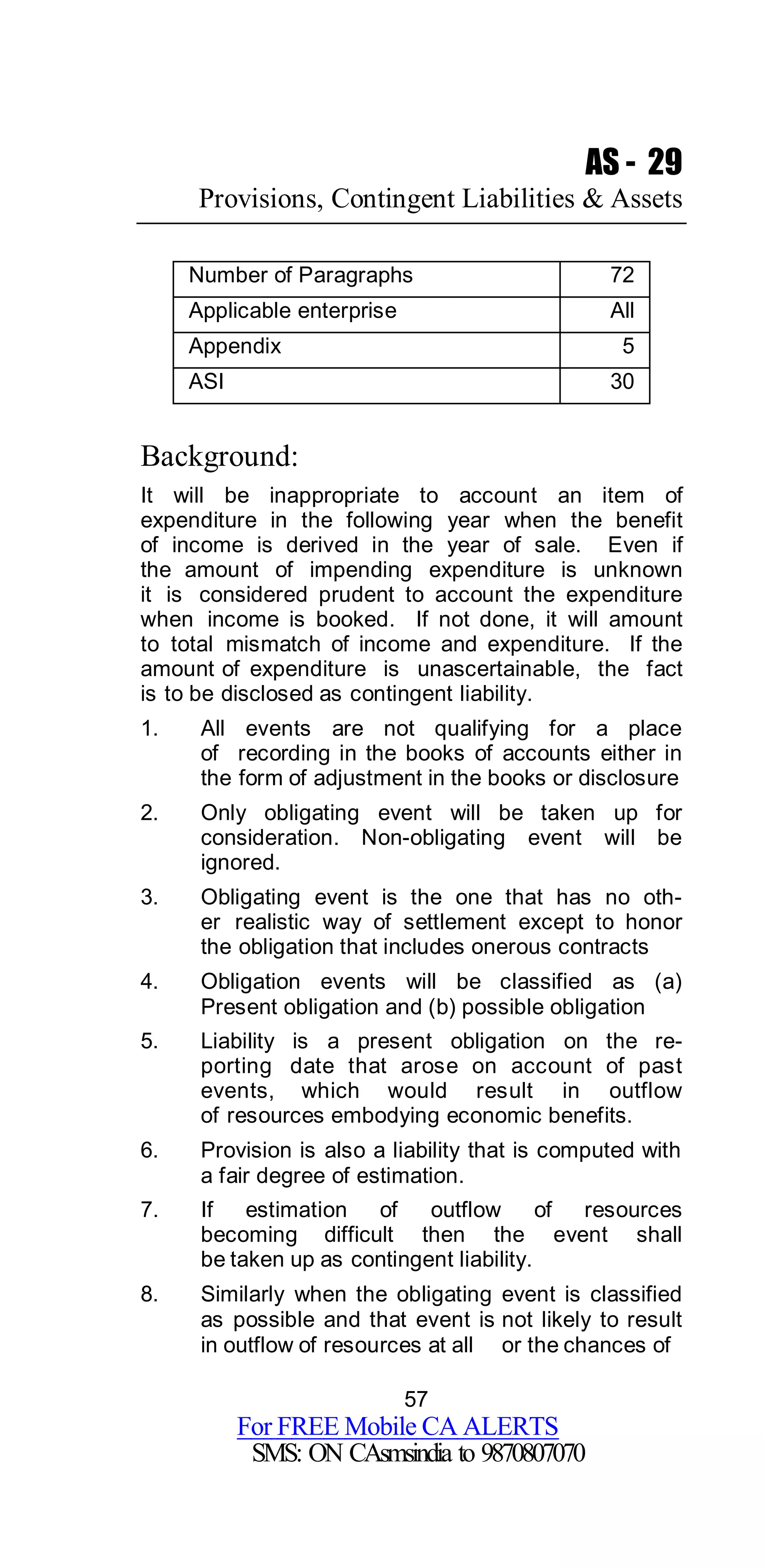 57
For FREE Mobile CA ALERTS
SMS: ON CAsmsindia to 9870807070
AS - 29
Provisions, Contingent Liabilities & Assets
Number of Paragraphs 72
Applicable enterprise All
Appendix 5
ASI 30
Background:
It will be inappropriate to account an item of
expenditure in the following year when the benefit
of income is derived in the year of sale. Even if
the amount of impending expenditure is unknown
it is considered prudent to account the expenditure
when income is booked. If not done, it will amount
to total mismatch of income and expenditure. If the
amount of expenditure is unascertainable, the fact
is to be disclosed as contingent liability.
1. All events are not qualifying for a place
of recording in the books of accounts either in
the form of adjustment in the books or disclosure
2. Only obligating event will be taken up for
consideration. Non-obligating event will be
ignored.
3. Obligating event is the one that has no oth-
er realistic way of settlement except to honor
the obligation that includes onerous contracts
4. Obligation events will be classified as (a)
Present obligation and (b) possible obligation
5. Liability is a present obligation on the re-
porting date that arose on account of past
events, which would result in outflow
of resources embodying economic benefits.
6. Provision is also a liability that is computed with
a fair degree of estimation.
7. If estimation of outflow of resources
becoming difficult then the event shall
be taken up as contingent liability.
8. Similarly when the obligating event is classified
as possible and that event is not likely to result
in outflow of resources at all or the chances of
 