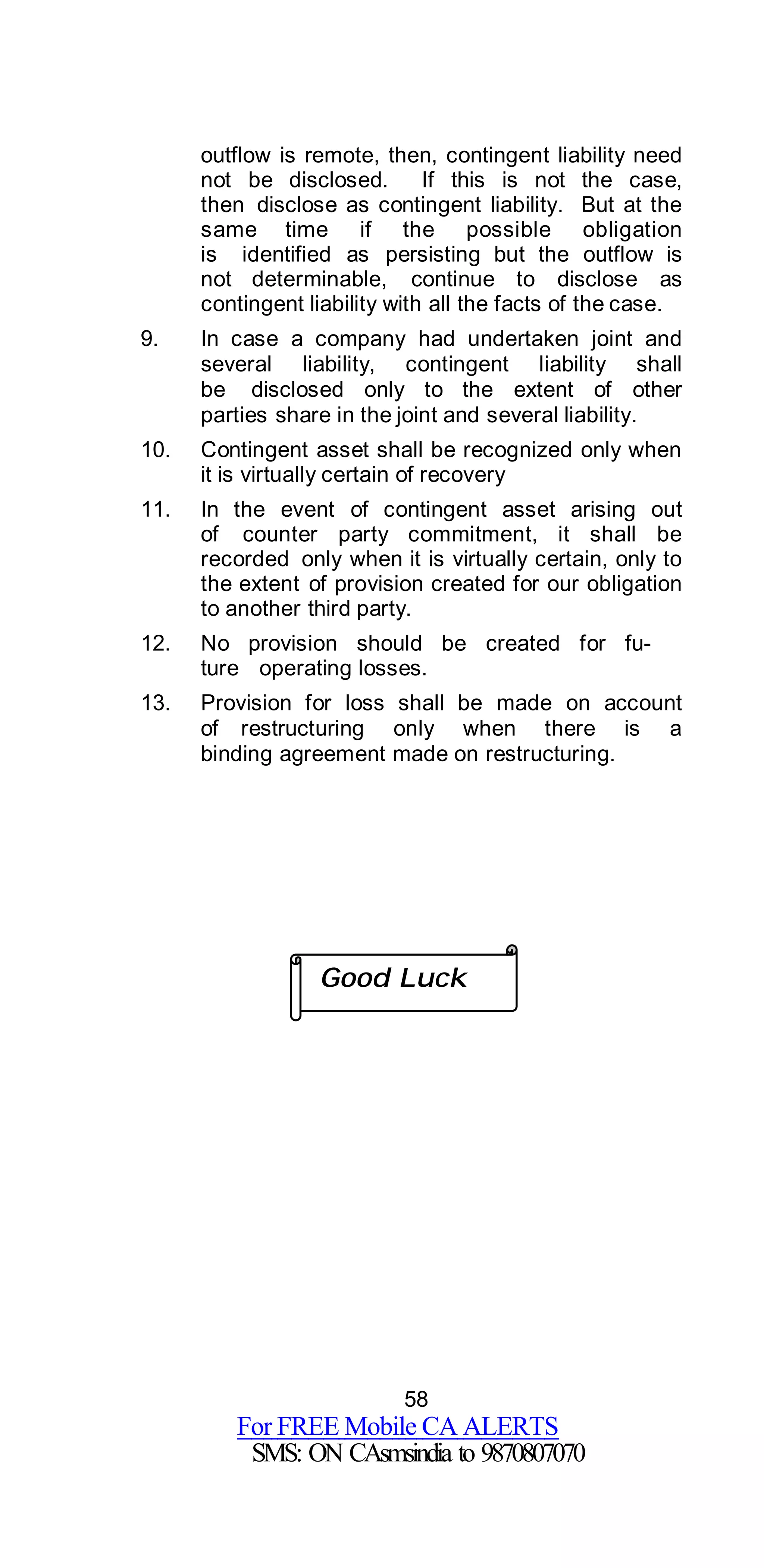 58
For FREE Mobile CA ALERTS
SMS: ON CAsmsindia to 9870807070
outflow is remote, then, contingent liability need
not be disclosed. If this is not the case,
then disclose as contingent liability. But at the
same time if the possible obligation
is identified as persisting but the outflow is
not determinable, continue to disclose as
contingent liability with all the facts of the case.
9. In case a company had undertaken joint and
several liability, contingent liability shall
be disclosed only to the extent of other
parties share in the joint and several liability.
10. Contingent asset shall be recognized only when
it is virtually certain of recovery
11. In the event of contingent asset arising out
of counter party commitment, it shall be
recorded only when it is virtually certain, only to
the extent of provision created for our obligation
to another third party.
12. No provision should be created for fu-
ture operating losses.
13. Provision for loss shall be made on account
of restructuring only when there is a
binding agreement made on restructuring.
Good Luck
 