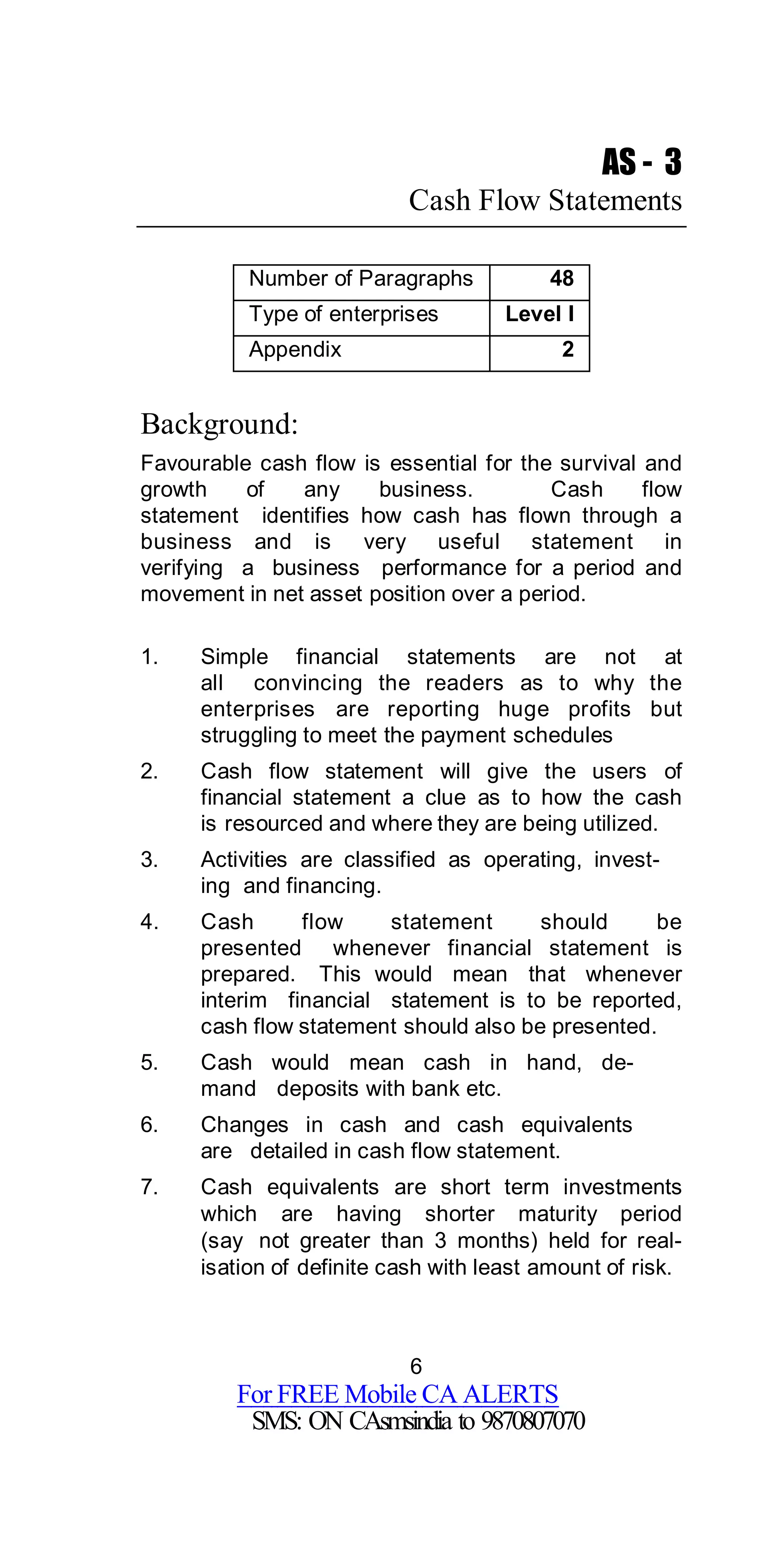 6
For FREE Mobile CA ALERTS
SMS: ON CAsmsindia to 9870807070
AS - 3
Cash Flow Statements
Number of Paragraphs 48
Type of enterprises Level I
Appendix 2
Background:
Favourable cash flow is essential for the survival and
growth of any business. Cash flow
statement identifies how cash has flown through a
business and is very useful statement in
verifying a business performance for a period and
movement in net asset position over a period.
1. Simple financial statements are not at
all convincing the readers as to why the
enterprises are reporting huge profits but
struggling to meet the payment schedules
2. Cash flow statement will give the users of
financial statement a clue as to how the cash
is resourced and where they are being utilized.
3. Activities are classified as operating, invest-
ing and financing.
4. Cash flow statement should be
presented whenever financial statement is
prepared. This would mean that whenever
interim financial statement is to be reported,
cash flow statement should also be presented.
5. Cash would mean cash in hand, de-
mand deposits with bank etc.
6. Changes in cash and cash equivalents
are detailed in cash flow statement.
7. Cash equivalents are short term investments
which are having shorter maturity period
(say not greater than 3 months) held for real-
isation of definite cash with least amount of risk.
 