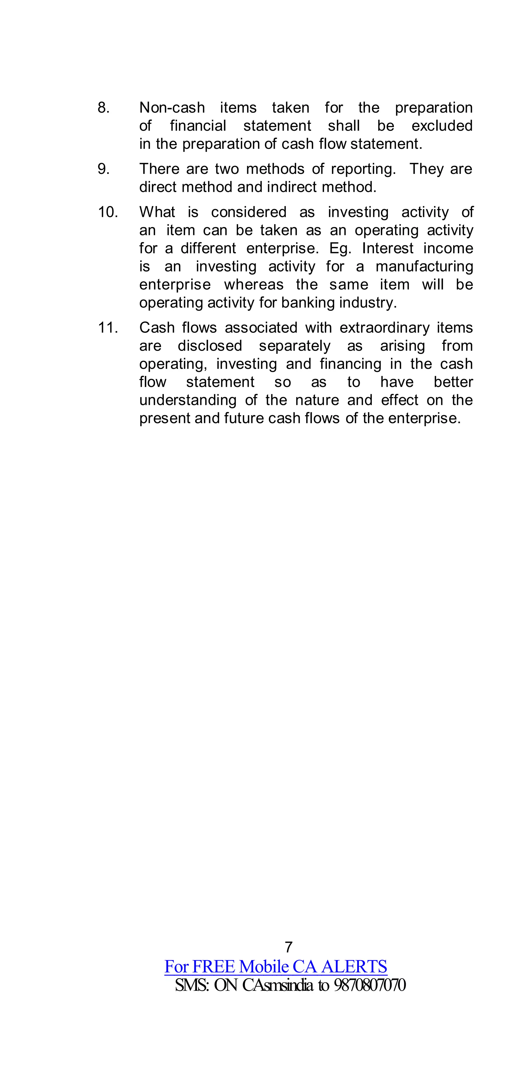 7
For FREE Mobile CA ALERTS
SMS: ON CAsmsindia to 9870807070
8. Non-cash items taken for the preparation
of financial statement shall be excluded
in the preparation of cash flow statement.
9. There are two methods of reporting. They are
direct method and indirect method.
10. What is considered as investing activity of
an item can be taken as an operating activity
for a different enterprise. Eg. Interest income
is an investing activity for a manufacturing
enterprise whereas the same item will be
operating activity for banking industry.
11. Cash flows associated with extraordinary items
are disclosed separately as arising from
operating, investing and financing in the cash
flow statement so as to have better
understanding of the nature and effect on the
present and future cash flows of the enterprise.
 