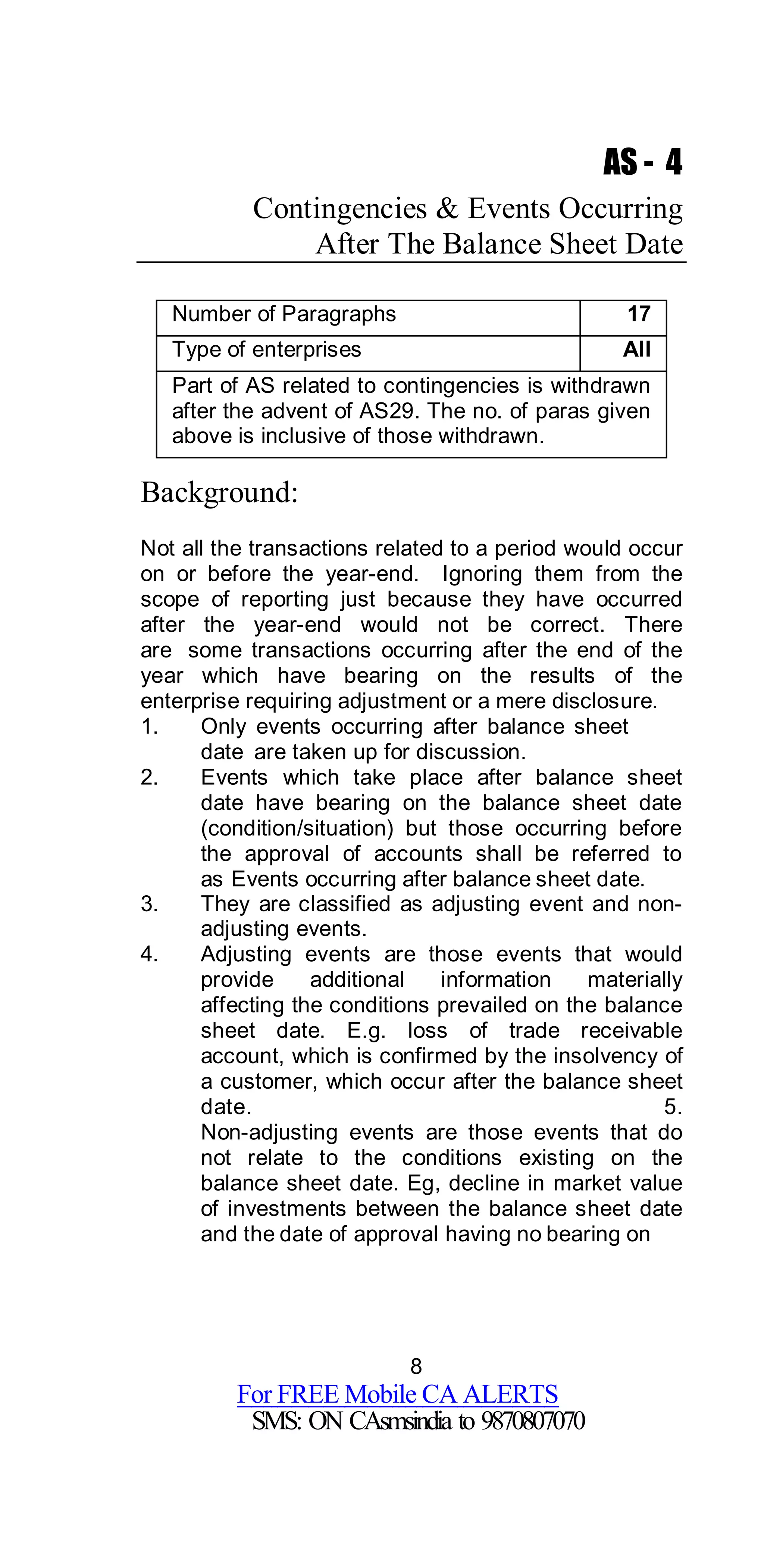 8
For FREE Mobile CA ALERTS
SMS: ON CAsmsindia to 9870807070
AS - 4
Contingencies & Events Occurring
After The Balance Sheet Date
Number of Paragraphs 17
Type of enterprises All
Part of AS related to contingencies is withdrawn
after the advent of AS29. The no. of paras given
above is inclusive of those withdrawn.
Background:
Not all the transactions related to a period would occur
on or before the year-end. Ignoring them from the
scope of reporting just because they have occurred
after the year-end would not be correct. There
are some transactions occurring after the end of the
year which have bearing on the results of the
enterprise requiring adjustment or a mere disclosure.
1. Only events occurring after balance sheet
date are taken up for discussion.
2. Events which take place after balance sheet
date have bearing on the balance sheet date
(condition/situation) but those occurring before
the approval of accounts shall be referred to
as Events occurring after balance sheet date.
3. They are classified as adjusting event and non-
adjusting events.
4. Adjusting events are those events that would
provide additional information materially
affecting the conditions prevailed on the balance
sheet date. E.g. loss of trade receivable
account, which is confirmed by the insolvency of
a customer, which occur after the balance sheet
date. 5.
Non-adjusting events are those events that do
not relate to the conditions existing on the
balance sheet date. Eg, decline in market value
of investments between the balance sheet date
and the date of approval having no bearing on
 