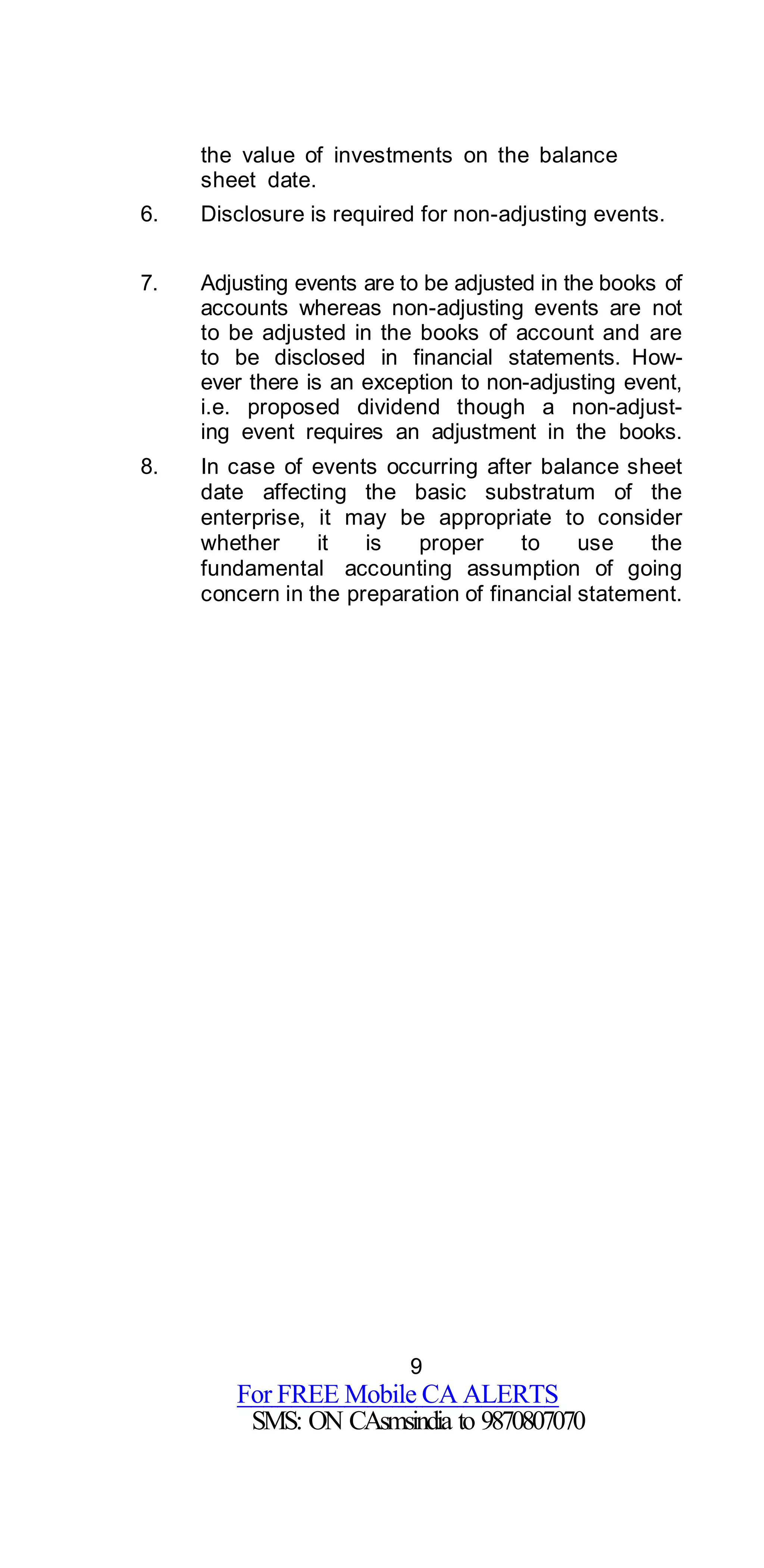 9
For FREE Mobile CA ALERTS
SMS: ON CAsmsindia to 9870807070
the value of investments on the balance
sheet date.
6. Disclosure is required for non-adjusting events.
7. Adjusting events are to be adjusted in the books of
accounts whereas non-adjusting events are not
to be adjusted in the books of account and are
to be disclosed in financial statements. How-
ever there is an exception to non-adjusting event,
i.e. proposed dividend though a non-adjust-
ing event requires an adjustment in the books.
8. In case of events occurring after balance sheet
date affecting the basic substratum of the
enterprise, it may be appropriate to consider
whether it is proper to use the
fundamental accounting assumption of going
concern in the preparation of financial statement.
 