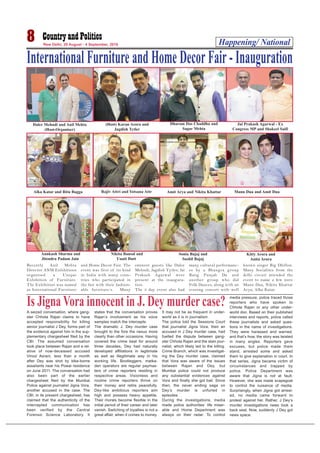 Happening/ National8 New Delhi, 29 August - 4 September, 2016
International Furniture and Home Decor Fair - Inauguration
Daler Mehndi and Anil Mehta
(Host-Organiser)
(Host) Karan Arora and
Jagdish Tytler
Dharam Das Chaddha and
Sagar Mehta
Jai Prakash Agarwal - Ex
Congress MP and Shakeel Saifi
Alka Katar and Ritu Bagga Rajiv Attri and Yotsana Attr Amit Arya and Nikita Khattar Mann Dua and Amit Dua
Annkush Sharma and
Jitendra Padam Jain
Nikita Bansal and
Unatt Dutt
Sonia Bajaj and
Sushil Bajaj
Kitty Arora and
Anita Arora
Recently Anil Mehta
Director ANM Exhibitions
organised a Unique
Exhibition of Furniture.
The Exhibition was named
as International Furniture
and Home Decor Fair. The
event was first of its kind
in India with many coun-
tries who participated in
the fair with their fashion-
able furniture’s. Many
eminent guests like Daler
Mehndi, Jagdish Tytler, Jai
Prakash Agarwal were
present at the inaugura-
tion.
The 3 day event also had
many cultural performanc-
es by a Bhangra group
Rang Punjab Da and
another group who did
Folk Dances, along with an
evening concert with well
known singer Big Dhillon.
Many Socialites from the
delhi circuit attended the
event to name a few were
Mann Dua, Nikita Khattar
Arya, Alka Katar.
A seized conversation, where gang-
ster Chhota Rajan claims to have
accepted responsibility for killing
senior journalist J Dey, forms part of
the evidence against him in the sup-
plementary chargesheet filed by the
CBI. The assumed conversation
took place between Rajan and a rel-
ative of now-deceased accused
Vinod Asrani, less than a month
after Dey was shot by bike-borne
assailants near his Powai residence
on June 2011. The conversation had
also been part of the earlier
chargesheet filed by the Mumbai
Police against journalist Jigna Vora,
another accused in the case. The
CBI, in its present chargesheet, has
claimed that the authenticity of the
intercepted communication has
been verified by the Central
Forensic Science Laboratory. It
states that the conversation proves
Rajan’s involvement as his voice
samples match the intercepts.
The dramatic J. Dey murder case
brought to the fore the nexus more
clearly than other occasions. Having
covered the crime beat for around
three decades, Dey had naturally
developed affiliations in legitimate
as well as illegitimate way in his
working life. Bootleggers, matka-
den operators are regular paymas-
ters of crime reporters residing in
respective areas. Visionless and
routine crime reporters thrive on
their money and retire peacefully.
Dey-like ambitious reporters aim
high and possess heavy appetite.
Their morals become flexible in the
initial period of their career and later
vanish. Switching of loyalties is not a
great affair, when it comes to money.
It may not be as frequent in under-
world as it is in journalism.
The police told the Sessions Court
that journalist Jigna Vora, then an
accused in J Dey murder case, had
fuelled the dispute between gang-
ster Chhota Rajan and the slain jour-
nalist, which likely led to the killing.
Crime Branch, which was investigat-
ing the Dey murder case, claimed
that Vora was aware of the issues
between Rajan and Dey, but
Mumbai police could not produce
any substantial evidences against
Vora and finally she got bail. Since
then, the never ending saga on
Dey’s murder is unfurled in
episodes.
During the investigations, media
made police authorities’ life miser-
able and Home Department was
always on their radar. To control
media pressure, police traced those
reporters who have spoken to
Chhota Rajan or any other under-
world don. Based on their published
interviews and reports, police called
these journalists and asked ques-
tions in the name of investigations.
They were harassed and warned,
and that’s how, the story was twisted
in many angles. Reporters gave
excuses, but police made them
stand, arrested some and asked
them to give explanation in court. In
that series, Jigna became victim of
circumstances and trapped by
police. Police Department was
aware that Jigna is not at fault.
However, she was made scapegoat
to control the nuisance of media.
Surprisingly, when Jigna got arrest-
ed, no media came forward to
protest against her. Rather, J Dey’s
murder investigations news took a
back seat. Now, suddenly J Dey got
news space.
Is Jigna Vora innocent in J. Dey murder case?
 