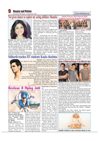 Entertainment9 New Delhi, 29 August - 4 September, 2016
Mumbai: She made her acting debut with
Aditya Chopra’s “Mohabbatein” and
starred in several films but actress
Shamita Shetty says her acting abilities
are still unexplored by the film industry.
The 37-year-old actress, who has spent
over a decade in Bollywood, now wants
to work in a fiction TV shows.
“In terms of project I have not signed any-
thing new, but I am looking for some inter-
esting work in television I have been get-
ting some offers. Unfortunately, I have not
been given a chance to explore acting
that much. I hope to do that in near
future. Dancing is fun for me. It keeps me
really happy,” Shamita said.
The actress, who made a comeback with
dance reality show “Jhalak Dikhla Jaa,”,
is not interested in continuing with the
reality TV.
“‘Jhalak…’ reintroduced me into enter-
tainment business. Right now I am busy
with things related to dancing. But, I think
for now I am done with reality shows and
fiction is something I am looking at. I can’t
do saas-bahu sagas. But TV is also doing
some experimental stuff now and I hope
something nice comes to me,” she
added. Shamita, was present at the col-
lection preview of designer Divya Reddy,
who launched her festive range during
the ongoing Lakme Fashion Week
Winter/Festive 2016.
Notgivenchancetoexploremyactingabilities:Shamita
cnp bureau
Delhi: The Indian Princess
has not only created waves
in the Fashion and Beauty
industry in the country but
also made a global impact.
We are extremely glad to
inform you that Indian
Princess is now a unified
Global Beauty Pageant
wherein the National and
International contestants
will be globally competing
amongst each other on this
Grandeur Mega platform.
The contest is a unique
combination of beauty and
knowledge for women
empowermentconceptu-
alised by, Shri Sunil Rane
and is backed by the
Atharva Group .
The Indian Princess debut
in 2010 was a resounding
success. Subsequently, the
brand went global, giving
worldwide opportunities
and in its sixth year, it has
taken a quantum jump in
the world of fashion. This
global brand now has taken
a lead in promoting
Fashion, culture, designs,
glamour and tourism world-
wide. Contestants shall be
visiting DUBAI and I am
sure that this Dubai tour
and World Grand Finale
will explore tourism across
the globe.
Indian Princess 2016 Pageant Delhi
Auditions Seen Great Response and Success
Mumbai: Actor Sidharth Malhotra,
who started his film career playing a student on screen, was
back to college today to promote his
latest film. Sidharth was the special guest at IIT-Bombay’s Run
For Your Campus event where he encouraged youngsters to
develop interest in fitness.
“I think it is a great initiative to get all of you out here in the
rains. I am really excited to be here. I think fitness is extreme-
ly important… You should workout, run in
the monsoons, dance with your girl, make them
dance…,” Sidharth said at the event.
The 31-year-old actor danced on stage with the winners of a
marathon and also taught them a few trademark steps of the
track from his upcoming film.
Directed by Nitya Mehra, “Baar Baar
Dekho” also stars Katrina Kaif and is
scheduled to release on September 9.
Sidharth teaches IIT students Kaala chashma
Mumbai: Director Shoojit Sircar says he would like to
work with the Khans –Aamir, Shah Rukh and Salman —
if something interesting comes across as he feels hey
are hungry to do content-driven films.
In his over a decade-old career, Shoojit has worked with
some of the big names like megastar Amitabh Bachchan,
Deepika Padukone, while he has gotten out the best
from actors like Ayushmann Khurrana and Yami Gautam
in “Vicky Donor”, and John Abraham in “Madras Cafe”.
“If something comes up with them (Shah Rukh, Salman
and Aamir) then we will work together. As of now there is
nothing that I have with me for them. If we have a film we
will go to them. They are hungry to do different kind of
roles,” said Shoojit, when asked if he would like to collab-
orate with the three Khans.
Notably, the Khan trio have been experimenting with
their work with upcoming films like “Raaes”, “Tubelight”
and “Dangal”.
According to the “Piku” Helmer, the Khans haven’t
approached him with a film, nor has he.
Khans of Bollywood hungry to do different roles
Film: “A Flying Jatt”
Director: Remo d’Souza
Cast: Tiger Shroff, Nathan
Jones, Amrita Singh,
Jacqueline Fernandez,
K.K. Menon
Rating: 3 Stars (3 / 5)
It isn’t a bird. It isn’t a plane.
And it’s definitely not
Superman. Why must the
desi superhero behave like a
country cousin of his
Hollywood counterpart?
Remo d’Souza, who makes
indigenous films based on
western concepts such as
the dance-competition genre
which he made into “ABCD”
(it was actually ‘Ka Kha Ga
Gha’), here turns the super-
hero genre on its head. And
he has a ball coiling twisting
twirling Tiger Shroff – we all
know how mouldable he is –
in a ball of helpless heroism.
Tiger is the light of this light-
hearted take on super-hero-
ism.
The young dancer-fighter
can take a joke on himself
even if it shows him to be
less than heroic. There is a
whole chunk of satirical
heroism in the narrative
where Aman/Flying Jatt
goes out into the night to
save the world and comes
home red-faced and humili-
ated to his bullying mom
(Amrita Singh, doing a
Kirron Kher) and a giggling
brother (Gaurav Pandey,
excellent). “Dead Pool”
thereby drowns in its own
laughter. And no one is seri-
ously hurt by K.K. Menon’s
over-the-top villainy, even
when Tiger’s adversary is an
imposing monster of a man
– Raka (Nathan Jones)
imported from the West but
beaten to a pulp before the
show is over. What works
wonderfully in the narrative’s
favour is the mood of defiant
desiness.
Review: A Flying Jatt
JenniferAniston to raise awareness about eye care
 