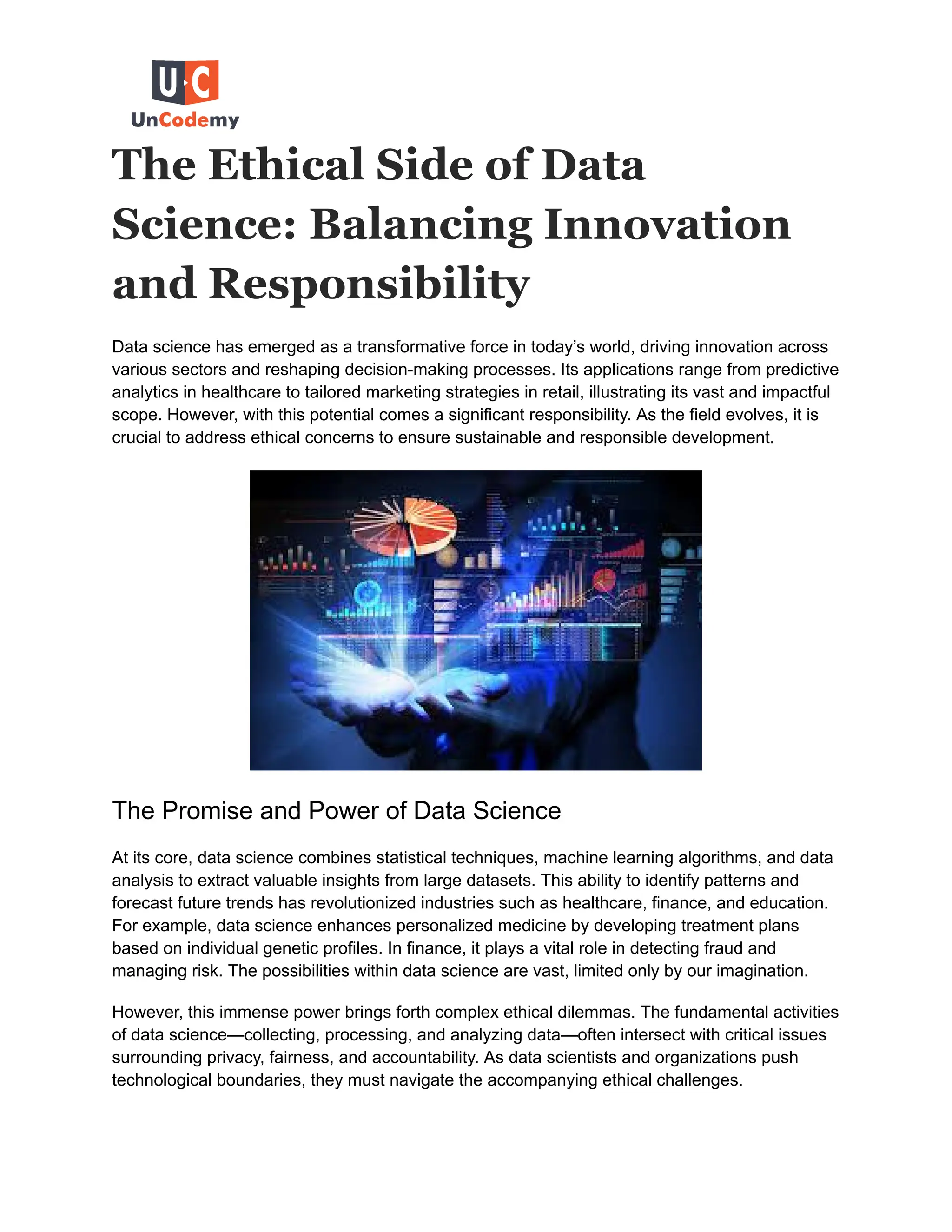 The Ethical Side of Data
Science: Balancing Innovation
and Responsibility
Data science has emerged as a transformative force in today’s world, driving innovation across
various sectors and reshaping decision-making processes. Its applications range from predictive
analytics in healthcare to tailored marketing strategies in retail, illustrating its vast and impactful
scope. However, with this potential comes a significant responsibility. As the field evolves, it is
crucial to address ethical concerns to ensure sustainable and responsible development.
The Promise and Power of Data Science
At its core, data science combines statistical techniques, machine learning algorithms, and data
analysis to extract valuable insights from large datasets. This ability to identify patterns and
forecast future trends has revolutionized industries such as healthcare, finance, and education.
For example, data science enhances personalized medicine by developing treatment plans
based on individual genetic profiles. In finance, it plays a vital role in detecting fraud and
managing risk. The possibilities within data science are vast, limited only by our imagination.
However, this immense power brings forth complex ethical dilemmas. The fundamental activities
of data science—collecting, processing, and analyzing data—often intersect with critical issues
surrounding privacy, fairness, and accountability. As data scientists and organizations push
technological boundaries, they must navigate the accompanying ethical challenges.
 