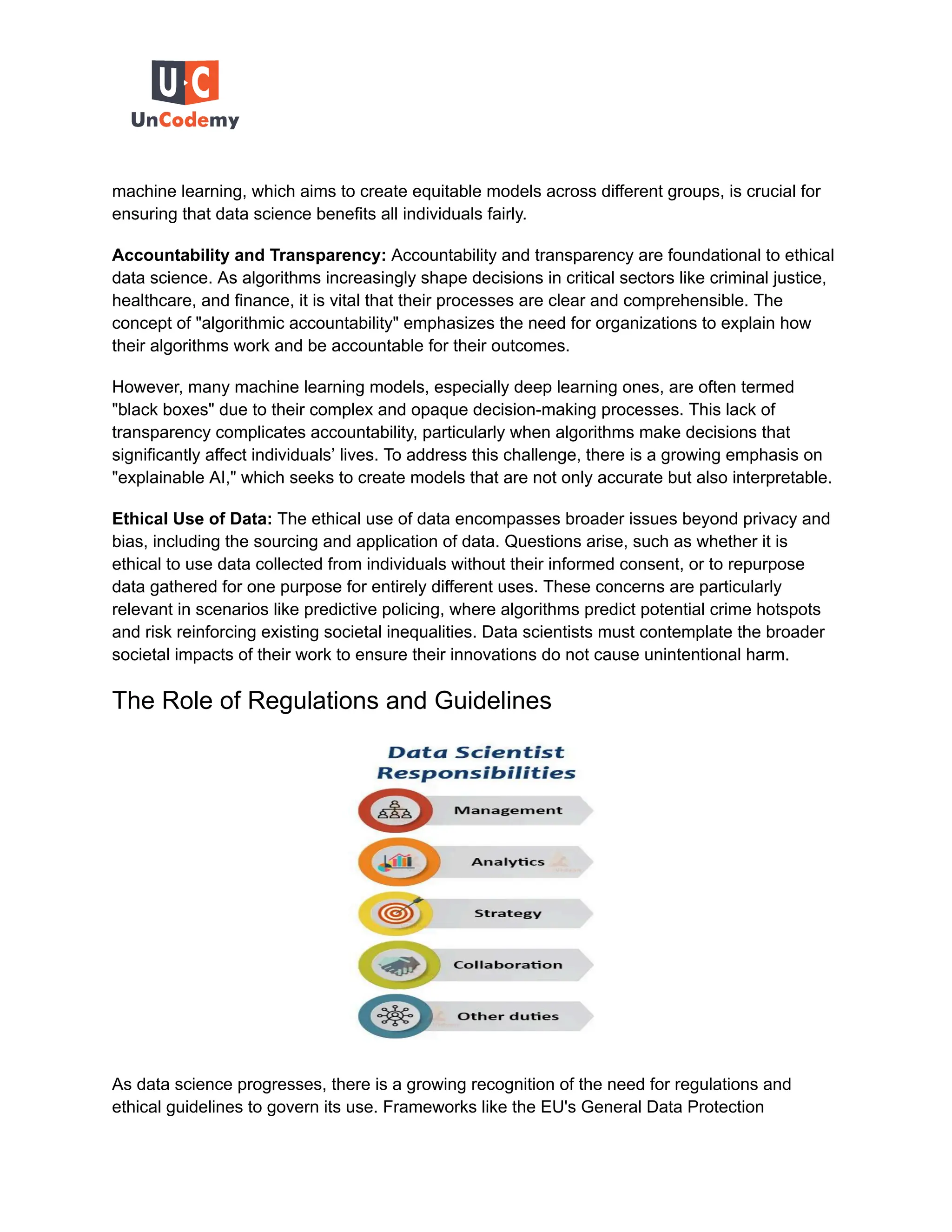 machine learning, which aims to create equitable models across different groups, is crucial for
ensuring that data science benefits all individuals fairly.
Accountability and Transparency: Accountability and transparency are foundational to ethical
data science. As algorithms increasingly shape decisions in critical sectors like criminal justice,
healthcare, and finance, it is vital that their processes are clear and comprehensible. The
concept of "algorithmic accountability" emphasizes the need for organizations to explain how
their algorithms work and be accountable for their outcomes.
However, many machine learning models, especially deep learning ones, are often termed
"black boxes" due to their complex and opaque decision-making processes. This lack of
transparency complicates accountability, particularly when algorithms make decisions that
significantly affect individuals’ lives. To address this challenge, there is a growing emphasis on
"explainable AI," which seeks to create models that are not only accurate but also interpretable.
Ethical Use of Data: The ethical use of data encompasses broader issues beyond privacy and
bias, including the sourcing and application of data. Questions arise, such as whether it is
ethical to use data collected from individuals without their informed consent, or to repurpose
data gathered for one purpose for entirely different uses. These concerns are particularly
relevant in scenarios like predictive policing, where algorithms predict potential crime hotspots
and risk reinforcing existing societal inequalities. Data scientists must contemplate the broader
societal impacts of their work to ensure their innovations do not cause unintentional harm.
The Role of Regulations and Guidelines
As data science progresses, there is a growing recognition of the need for regulations and
ethical guidelines to govern its use. Frameworks like the EU's General Data Protection
 