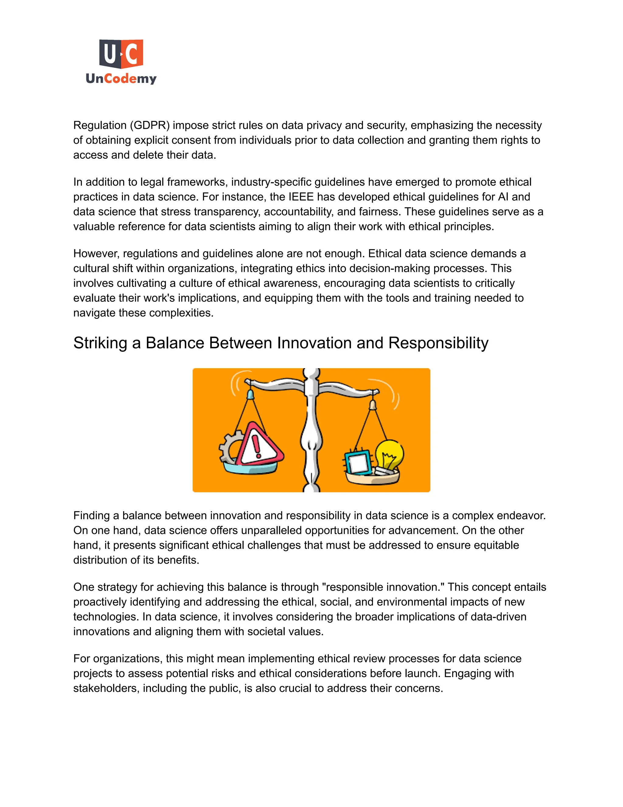 Regulation (GDPR) impose strict rules on data privacy and security, emphasizing the necessity
of obtaining explicit consent from individuals prior to data collection and granting them rights to
access and delete their data.
In addition to legal frameworks, industry-specific guidelines have emerged to promote ethical
practices in data science. For instance, the IEEE has developed ethical guidelines for AI and
data science that stress transparency, accountability, and fairness. These guidelines serve as a
valuable reference for data scientists aiming to align their work with ethical principles.
However, regulations and guidelines alone are not enough. Ethical data science demands a
cultural shift within organizations, integrating ethics into decision-making processes. This
involves cultivating a culture of ethical awareness, encouraging data scientists to critically
evaluate their work's implications, and equipping them with the tools and training needed to
navigate these complexities.
Striking a Balance Between Innovation and Responsibility
Finding a balance between innovation and responsibility in data science is a complex endeavor.
On one hand, data science offers unparalleled opportunities for advancement. On the other
hand, it presents significant ethical challenges that must be addressed to ensure equitable
distribution of its benefits.
One strategy for achieving this balance is through "responsible innovation." This concept entails
proactively identifying and addressing the ethical, social, and environmental impacts of new
technologies. In data science, it involves considering the broader implications of data-driven
innovations and aligning them with societal values.
For organizations, this might mean implementing ethical review processes for data science
projects to assess potential risks and ethical considerations before launch. Engaging with
stakeholders, including the public, is also crucial to address their concerns.
 