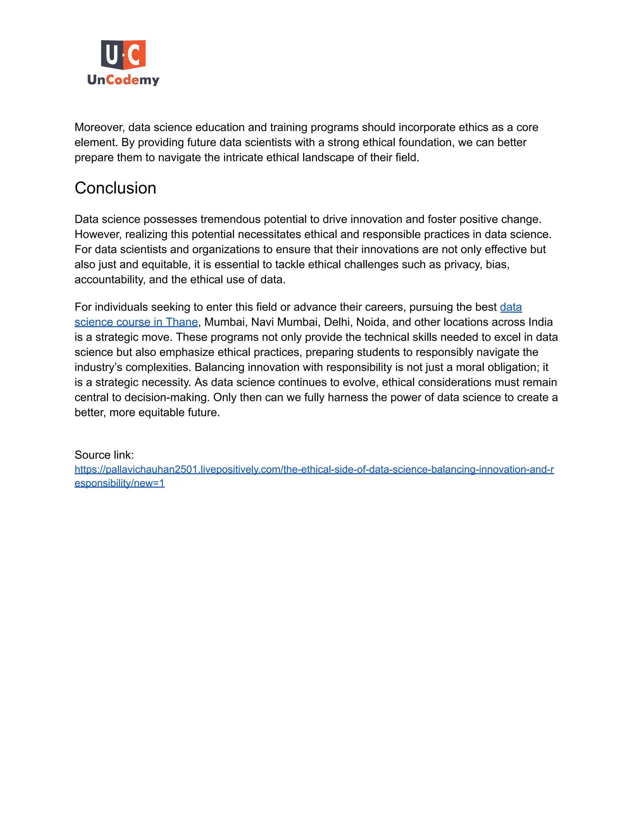 Moreover, data science education and training programs should incorporate ethics as a core
element. By providing future data scientists with a strong ethical foundation, we can better
prepare them to navigate the intricate ethical landscape of their field.
Conclusion
Data science possesses tremendous potential to drive innovation and foster positive change.
However, realizing this potential necessitates ethical and responsible practices in data science.
For data scientists and organizations to ensure that their innovations are not only effective but
also just and equitable, it is essential to tackle ethical challenges such as privacy, bias,
accountability, and the ethical use of data.
For individuals seeking to enter this field or advance their careers, pursuing the best data
science course in Thane, Mumbai, Navi Mumbai, Delhi, Noida, and other locations across India
is a strategic move. These programs not only provide the technical skills needed to excel in data
science but also emphasize ethical practices, preparing students to responsibly navigate the
industry’s complexities. Balancing innovation with responsibility is not just a moral obligation; it
is a strategic necessity. As data science continues to evolve, ethical considerations must remain
central to decision-making. Only then can we fully harness the power of data science to create a
better, more equitable future.
Source link:
https://pallavichauhan2501.livepositively.com/the-ethical-side-of-data-science-balancing-innovation-and-r
esponsibility/new=1
 