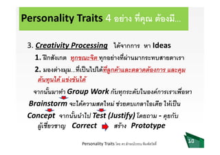 Personality Traits 4 อยาง ที่คุณ ตองมี...
ไ  d3. Creativity Processing ไดจากการ หา Ideas
1. ฝกสังเกต ทกขณะจิต ทกอยางที่ผานมากระทบสายตาเรา1. ฝกสงเกต ทุกขณ จต ทุกอยางทผานมากร ทบสายตาเรา
2. มองตางมุม...ที่เปนไปไดที่ลูกคาและตลาดตองการ และคุม
 ไ   ั ไ ตนทุนได แขงขันได
จากนั้นมาทํา Group Work กับทุกระดับในองคการเราเพื่อหาp ุ
Brainstorm จะไดความสดใหม ชวยตบเกลาไอเดีย ใหเปน
C ั้ ไ ( if ) โ ัConcept  จากนันนําไป Test (Justify) โดยถาม ‐ คุยกับ
ผูเชี่ยวชาญ Correct         สราง Prototype
10Personality Traits โดย ดร.ลักษณวรรณ พิมพสวัสดิ์
 