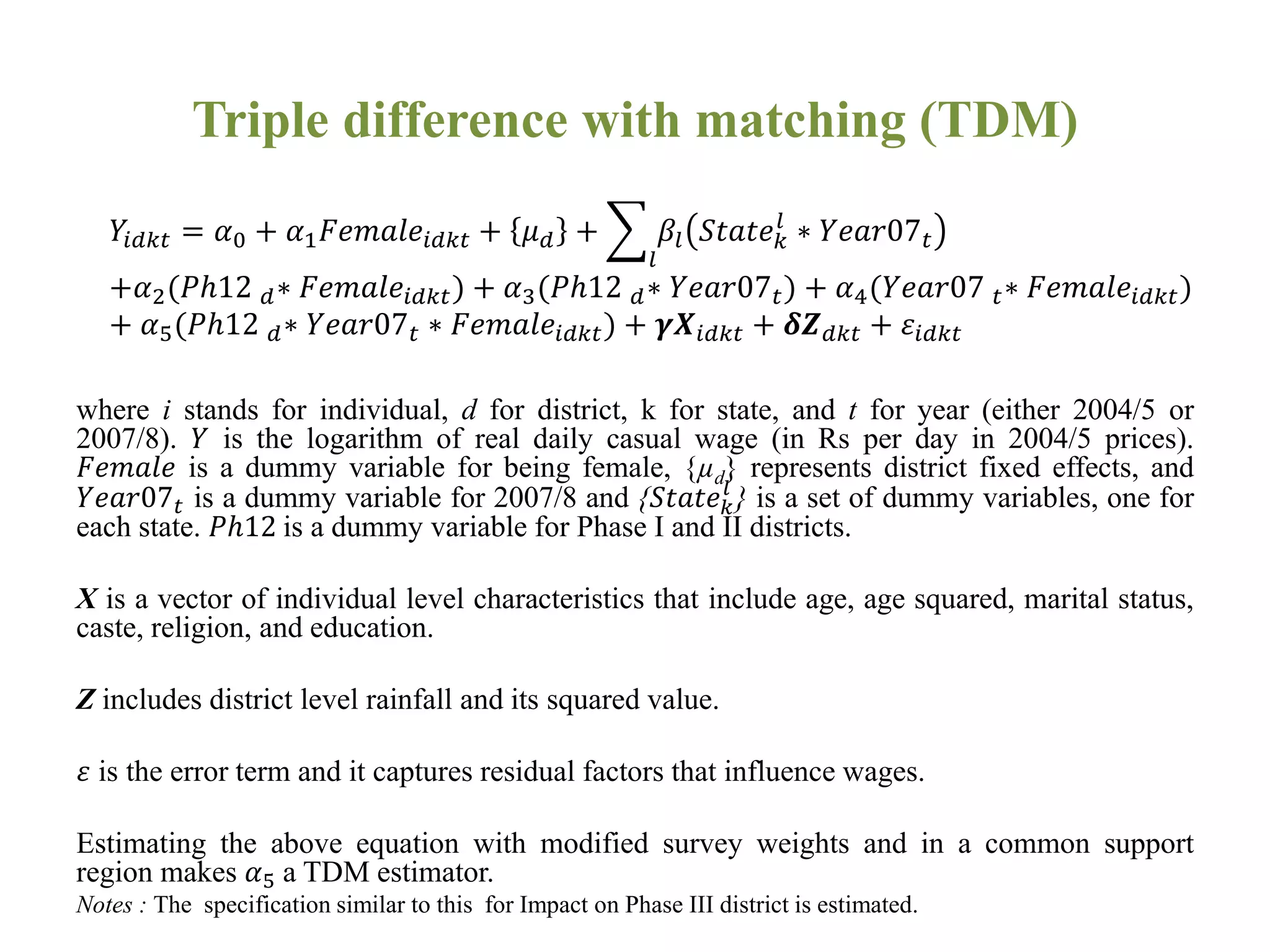 Triple difference with matching (TDM)
where i stands for individual, d for district, k for state, and t for year (either 2004/5 or
2007/8). 𝑌 is the logarithm of real daily casual wage (in Rs per day in 2004/5 prices).
𝐹𝑒𝑚𝑎𝑙𝑒 is a dummy variable for being female, {µd} represents district fixed effects, and
𝑌𝑒𝑎𝑟07 𝑡 is a dummy variable for 2007/8 and {𝑆𝑡𝑎𝑡𝑒 𝑘
𝑙
} is a set of dummy variables, one for
each state. 𝑃ℎ12 is a dummy variable for Phase I and II districts.
X is a vector of individual level characteristics that include age, age squared, marital status,
caste, religion, and education.
Z includes district level rainfall and its squared value.
𝜀 is the error term and it captures residual factors that influence wages.
Estimating the above equation with modified survey weights and in a common support
region makes 𝛼5 a TDM estimator.
Notes : The specification similar to this for Impact on Phase III district is estimated.
𝑌𝑖𝑑𝑘𝑡 = 𝛼0 + 𝛼1 𝐹𝑒𝑚𝑎𝑙𝑒𝑖𝑑𝑘𝑡 + 𝜇 𝑑 +
𝑙
𝛽𝑙 𝑆𝑡𝑎𝑡𝑒 𝑘
𝑙
∗ 𝑌𝑒𝑎𝑟07 𝑡
+𝛼2(𝑃ℎ12 𝑑∗ 𝐹𝑒𝑚𝑎𝑙𝑒𝑖𝑑𝑘𝑡) + 𝛼3(𝑃ℎ12 𝑑∗ 𝑌𝑒𝑎𝑟07 𝑡) + 𝛼4(𝑌𝑒𝑎𝑟07 𝑡∗ 𝐹𝑒𝑚𝑎𝑙𝑒𝑖𝑑𝑘𝑡)
+ 𝛼5(𝑃ℎ12 𝑑∗ 𝑌𝑒𝑎𝑟07 𝑡 ∗ 𝐹𝑒𝑚𝑎𝑙𝑒𝑖𝑑𝑘𝑡) + 𝜸𝑿𝑖𝑑𝑘𝑡 + 𝜹𝒁 𝑑𝑘𝑡 + 𝜀𝑖𝑑𝑘𝑡
 