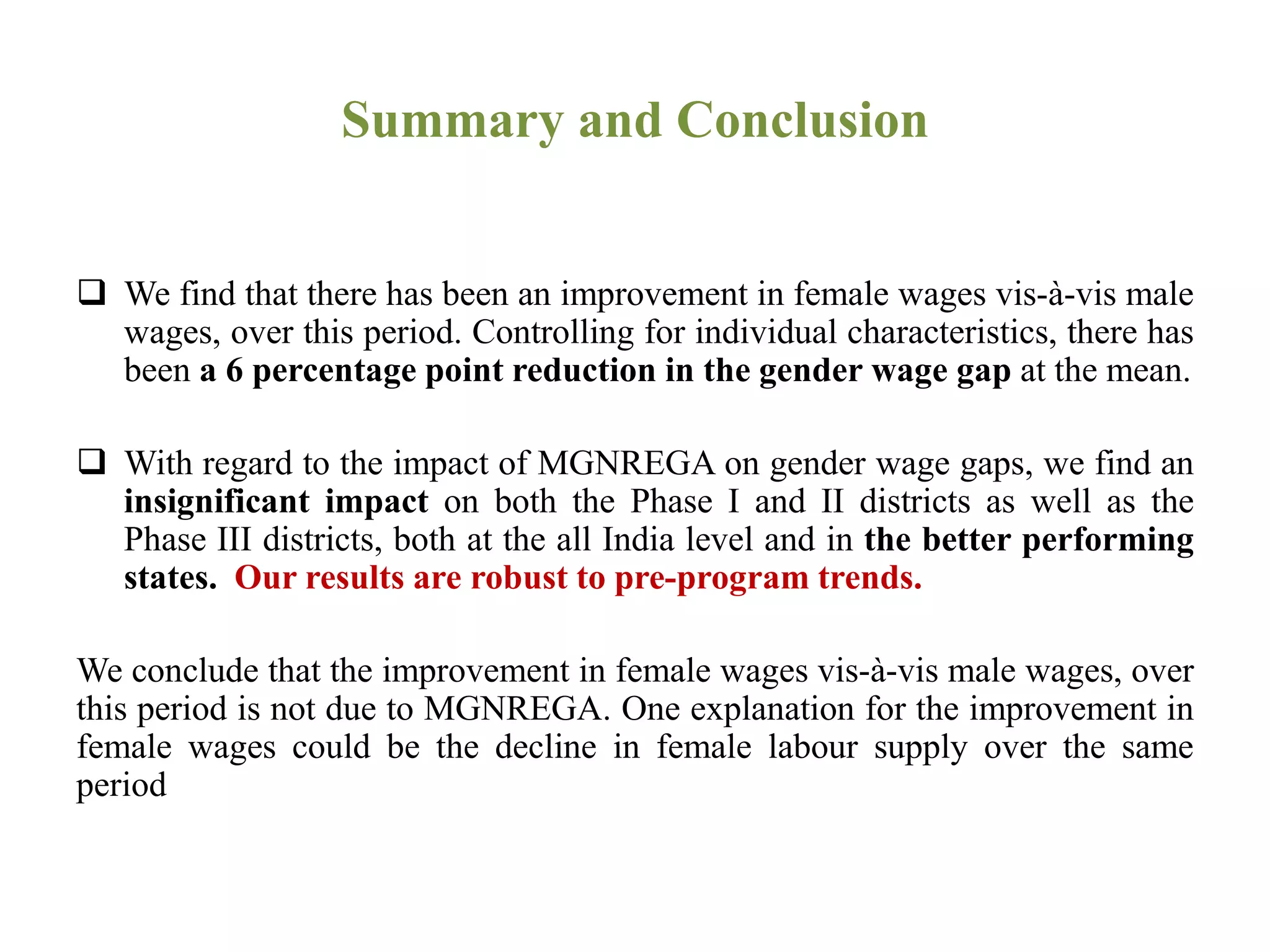 Summary and Conclusion
 We find that there has been an improvement in female wages vis-à-vis male
wages, over this period. Controlling for individual characteristics, there has
been a 6 percentage point reduction in the gender wage gap at the mean.
 With regard to the impact of MGNREGA on gender wage gaps, we find an
insignificant impact on both the Phase I and II districts as well as the
Phase III districts, both at the all India level and in the better performing
states. Our results are robust to pre-program trends.
We conclude that the improvement in female wages vis-à-vis male wages, over
this period is not due to MGNREGA. One explanation for the improvement in
female wages could be the decline in female labour supply over the same
period
 