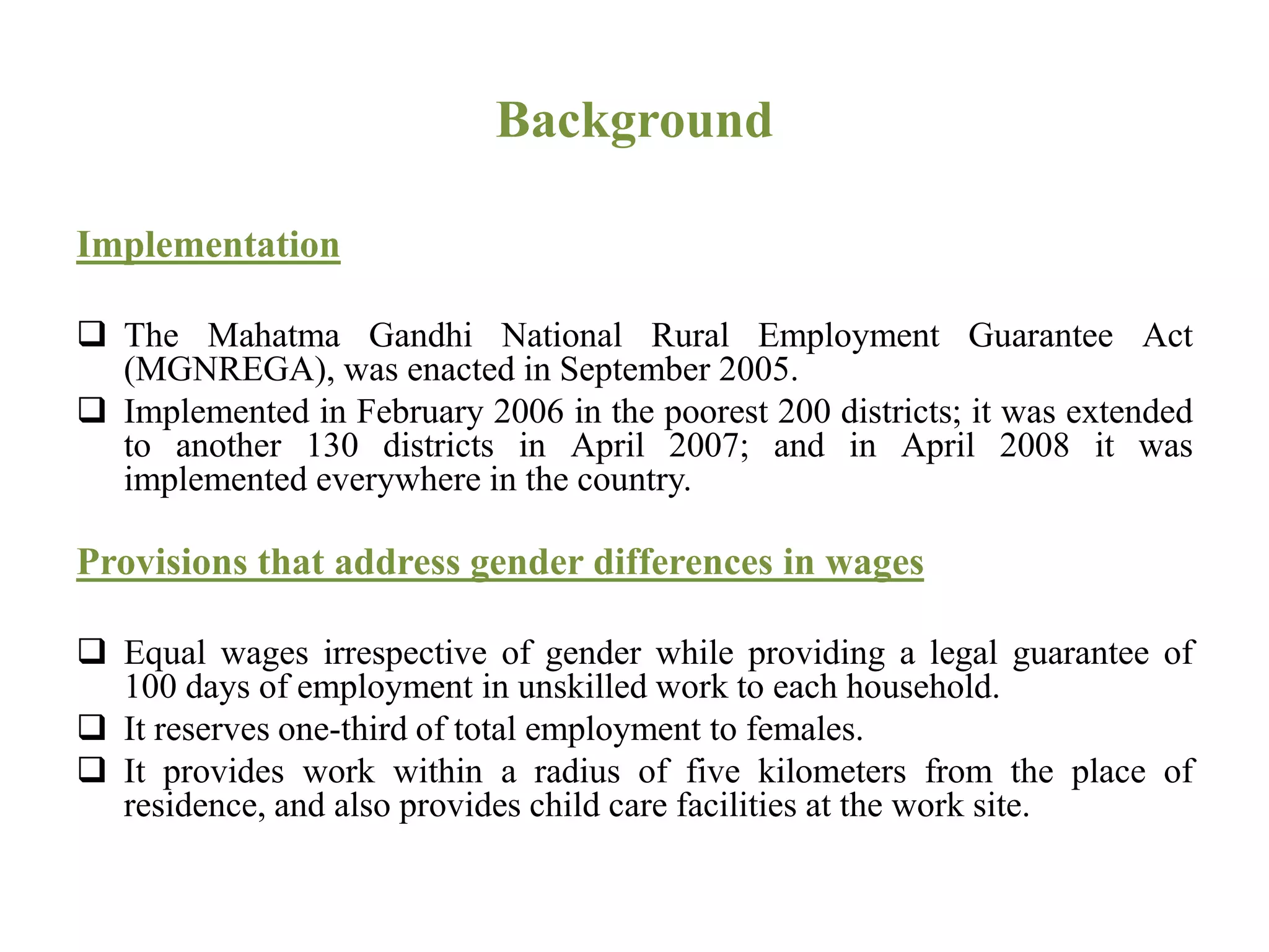 Background
Implementation
 The Mahatma Gandhi National Rural Employment Guarantee Act
(MGNREGA), was enacted in September 2005.
 Implemented in February 2006 in the poorest 200 districts; it was extended
to another 130 districts in April 2007; and in April 2008 it was
implemented everywhere in the country.
Provisions that address gender differences in wages
 Equal wages irrespective of gender while providing a legal guarantee of
100 days of employment in unskilled work to each household.
 It reserves one-third of total employment to females.
 It provides work within a radius of five kilometers from the place of
residence, and also provides child care facilities at the work site.
 