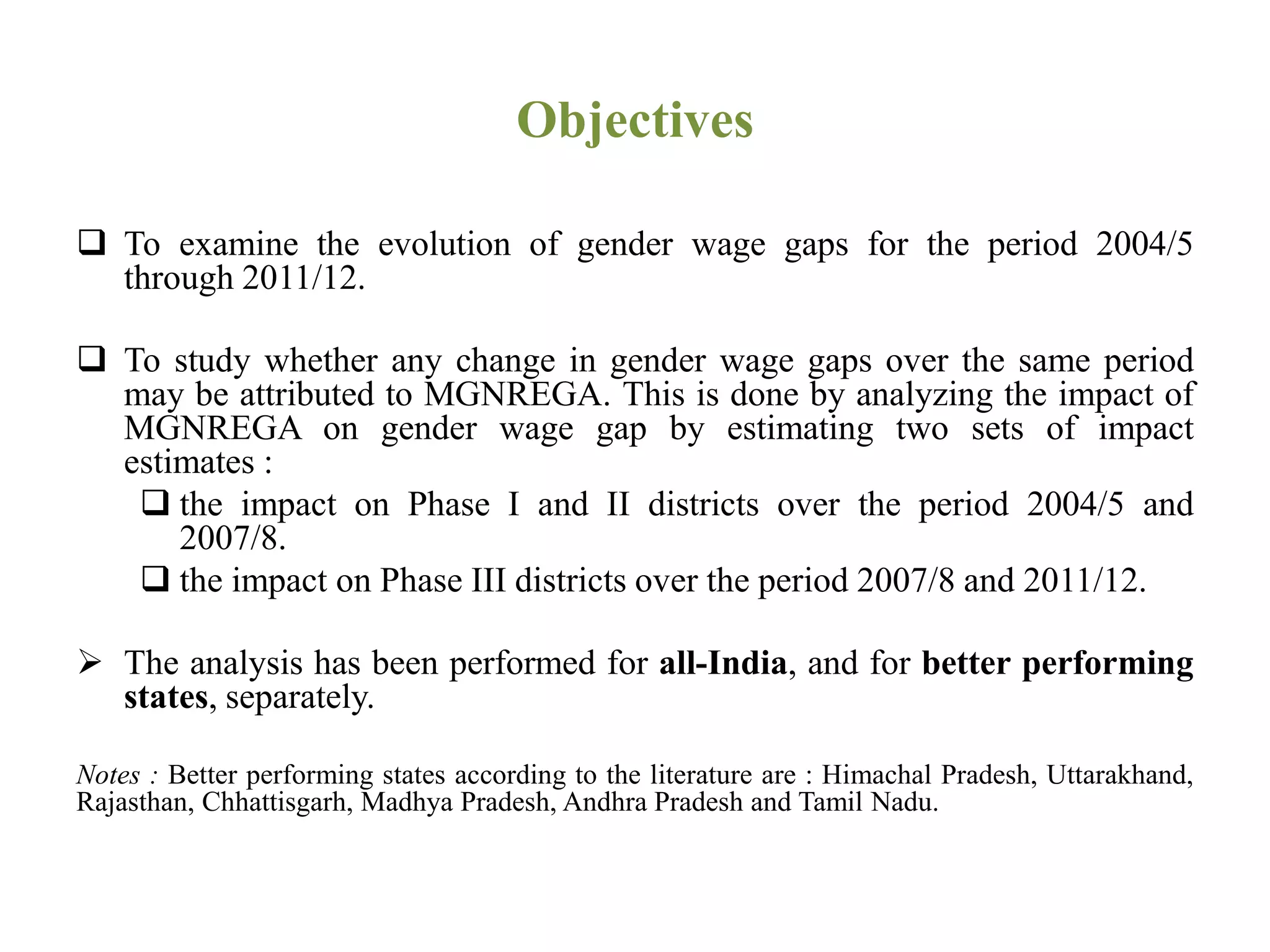 Objectives
 To examine the evolution of gender wage gaps for the period 2004/5
through 2011/12.
 To study whether any change in gender wage gaps over the same period
may be attributed to MGNREGA. This is done by analyzing the impact of
MGNREGA on gender wage gap by estimating two sets of impact
estimates :
 the impact on Phase I and II districts over the period 2004/5 and
2007/8.
 the impact on Phase III districts over the period 2007/8 and 2011/12.
 The analysis has been performed for all-India, and for better performing
states, separately.
Notes : Better performing states according to the literature are : Himachal Pradesh, Uttarakhand,
Rajasthan, Chhattisgarh, Madhya Pradesh, Andhra Pradesh and Tamil Nadu.
 
