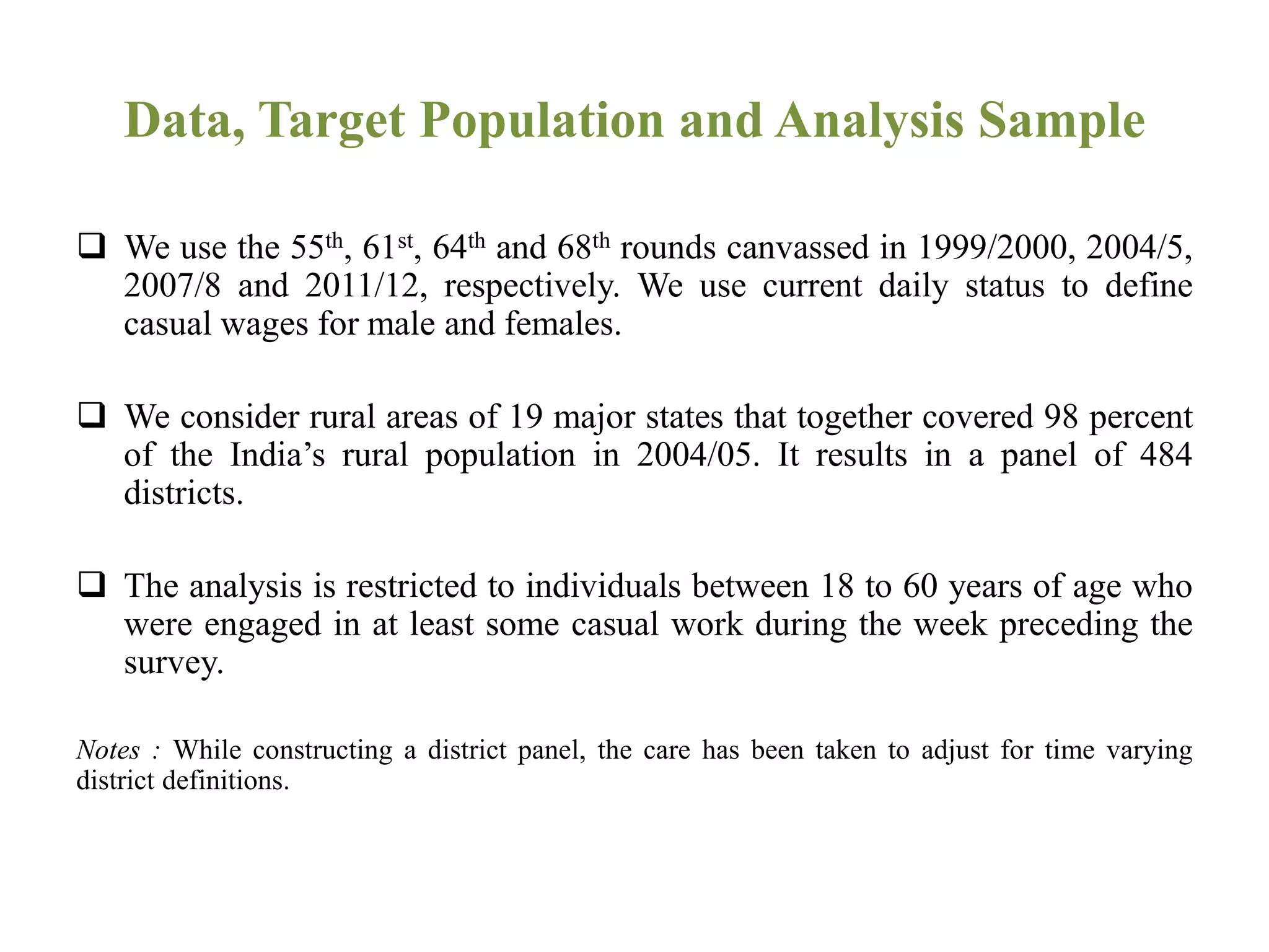 Data, Target Population and Analysis Sample
 We use the 55th, 61st, 64th and 68th rounds canvassed in 1999/2000, 2004/5,
2007/8 and 2011/12, respectively. We use current daily status to define
casual wages for male and females.
 We consider rural areas of 19 major states that together covered 98 percent
of the India’s rural population in 2004/05. It results in a panel of 484
districts.
 The analysis is restricted to individuals between 18 to 60 years of age who
were engaged in at least some casual work during the week preceding the
survey.
Notes : While constructing a district panel, the care has been taken to adjust for time varying
district definitions.
 