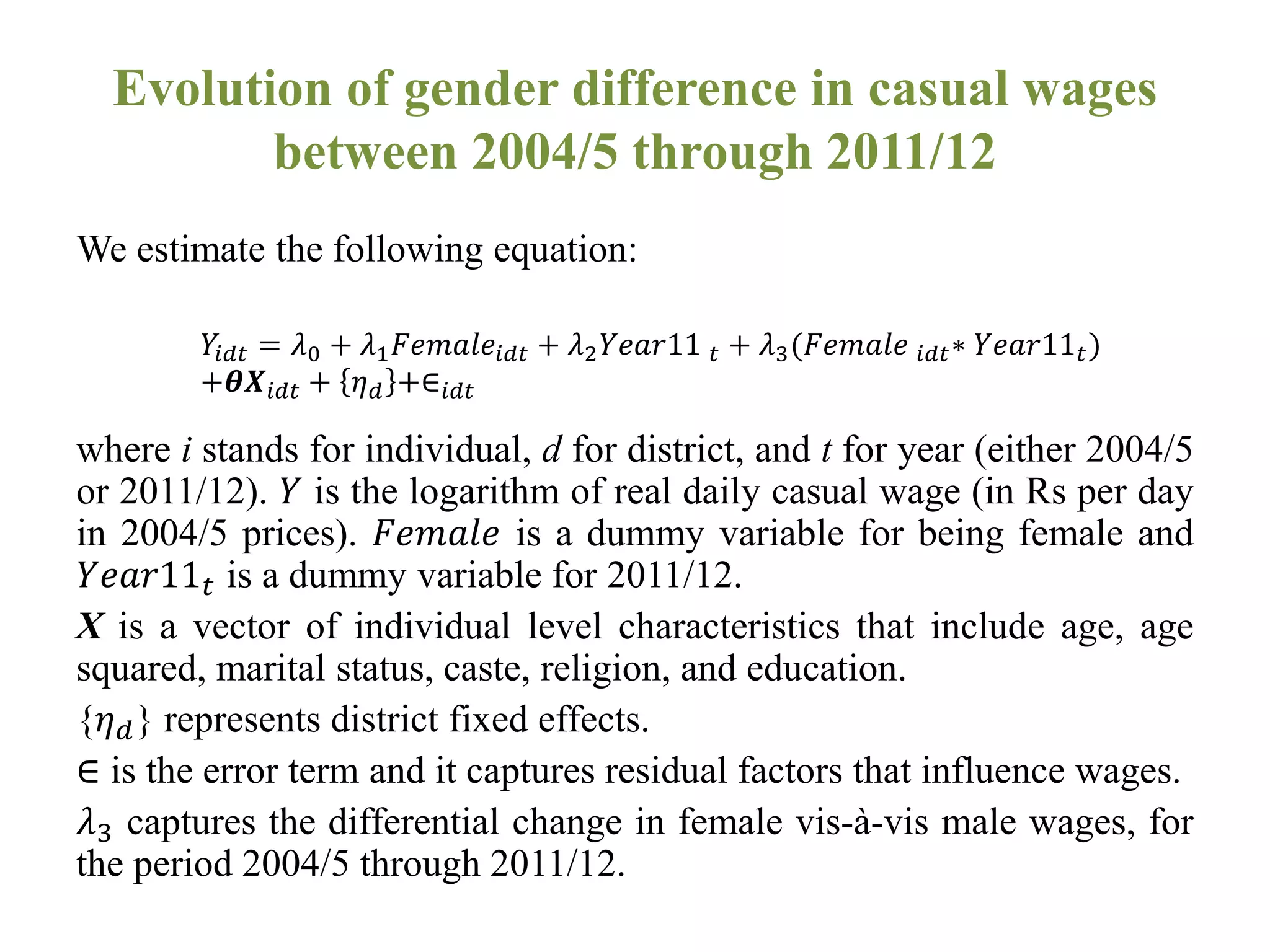 Evolution of gender difference in casual wages
between 2004/5 through 2011/12
We estimate the following equation:
where i stands for individual, d for district, and t for year (either 2004/5
or 2011/12). 𝑌 is the logarithm of real daily casual wage (in Rs per day
in 2004/5 prices). 𝐹𝑒𝑚𝑎𝑙𝑒 is a dummy variable for being female and
𝑌𝑒𝑎𝑟11 𝑡 is a dummy variable for 2011/12.
X is a vector of individual level characteristics that include age, age
squared, marital status, caste, religion, and education.
{𝜂 𝑑} represents district fixed effects.
∈ is the error term and it captures residual factors that influence wages.
𝜆3 captures the differential change in female vis-à-vis male wages, for
the period 2004/5 through 2011/12.
𝑌𝑖𝑑𝑡 = 𝜆0 + 𝜆1 𝐹𝑒𝑚𝑎𝑙𝑒𝑖𝑑𝑡 + 𝜆2 𝑌𝑒𝑎𝑟11 𝑡 + 𝜆3(𝐹𝑒𝑚𝑎𝑙𝑒 𝑖𝑑𝑡∗ 𝑌𝑒𝑎𝑟11 𝑡)
+𝜽𝑿𝑖𝑑𝑡 + 𝜂 𝑑 +∈𝑖𝑑𝑡
 