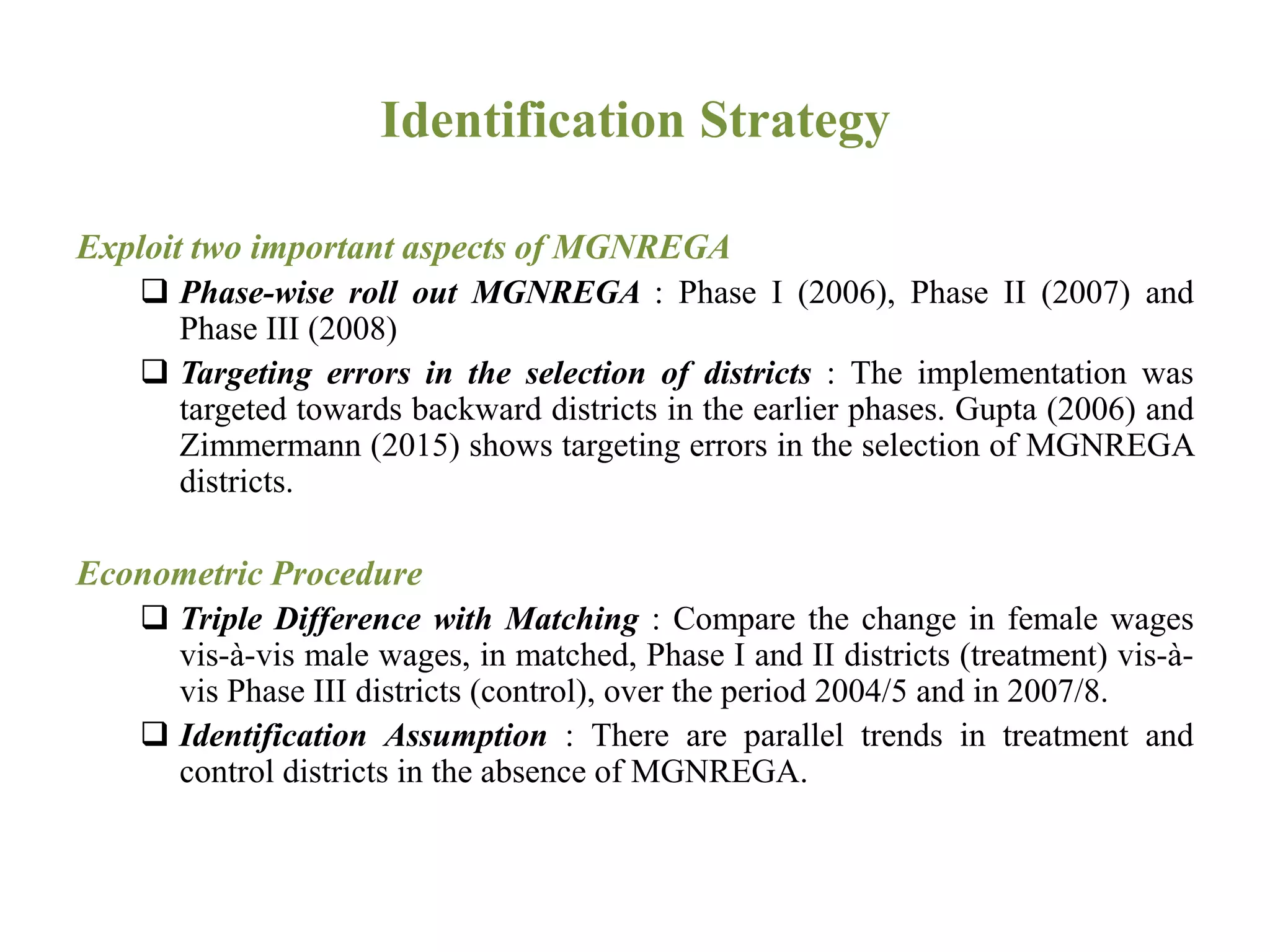 Identification Strategy
Exploit two important aspects of MGNREGA
 Phase-wise roll out MGNREGA : Phase I (2006), Phase II (2007) and
Phase III (2008)
 Targeting errors in the selection of districts : The implementation was
targeted towards backward districts in the earlier phases. Gupta (2006) and
Zimmermann (2015) shows targeting errors in the selection of MGNREGA
districts.
Econometric Procedure
 Triple Difference with Matching : Compare the change in female wages
vis-à-vis male wages, in matched, Phase I and II districts (treatment) vis-à-
vis Phase III districts (control), over the period 2004/5 and in 2007/8.
 Identification Assumption : There are parallel trends in treatment and
control districts in the absence of MGNREGA.
 