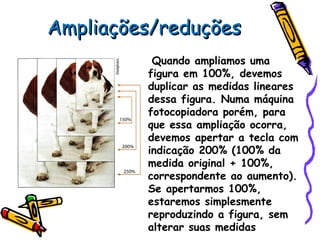Ampliações/reduçõesAmpliações/reduções
Quando ampliamos uma
figura em 100%, devemos
duplicar as medidas lineares
dessa figura. Numa máquina
fotocopiadora porém, para
que essa ampliação ocorra,
devemos apertar a tecla com
indicação 200% (100% da
medida original + 100%,
correspondente ao aumento).
Se apertarmos 100%,
estaremos simplesmente
reproduzindo a figura, sem
alterar suas medidas
 