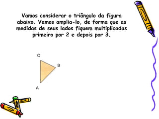 Vamos considerar o triângulo da figura
abaixo. Vamos amplia-lo, de forma que as
medidas de seus lados fiquem multiplicadas
primeiro por 2 e depois por 3.
A
B
C
 