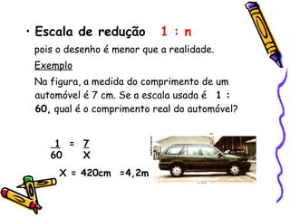 • Escala de redução 1 : n
pois o desenho é menor que a realidade.
Exemplo
Na figura, a medida do comprimento de um
automóvel é 7 cm. Se a escala usada é 1 :
60, qual é o comprimento real do automóvel?
1 = 7
60 X
X = 420cm =4,2m
 
