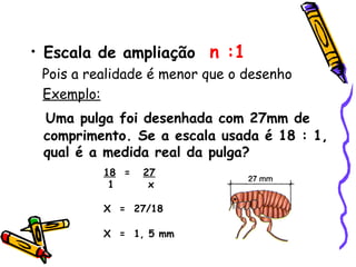• Escala de ampliação n :1
Pois a realidade é menor que o desenho
Exemplo:
Uma pulga foi desenhada com 27mm de
comprimento. Se a escala usada é 18 : 1,
qual é a medida real da pulga?
18 = 27
1 x
X = 27/18
X = 1, 5 mm
 