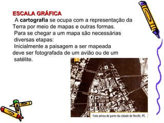 ESCALA GRÁFICAESCALA GRÁFICA
A cartografia se ocupa com a representação da
Terra por meio de mapas e outras formas.
Para se chegar a um mapa são necessárias
diversas etapas:
Inicialmente a paisagem a ser mapeada
deve ser fotografada de um avião ou de um
satélite.
 
