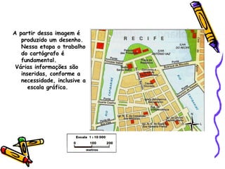 A partir dessa imagem é
produzido um desenho.
Nessa etapa o trabalho
do cartógrafo é
fundamental.
Várias informações são
inseridas, conforme a
necessidade, inclusive a
escala gráfica.
 