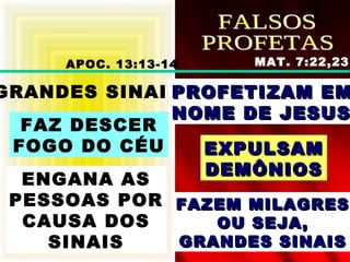 GRANDES SINAIS
FAZ DESCER
FOGO DO CÉU
ENGANA AS
PESSOAS POR
CAUSA DOS
SINAIS
PROFETIZAM EMPROFETIZAM EM
NOME DE JESUSNOME DE JESUS
EXPULSAMEXPULSAM
DEMÔNIOSDEMÔNIOS
FAZEM MILAGRESFAZEM MILAGRES
OU SEJA,OU SEJA,
GRANDES SINAISGRANDES SINAIS
APOC. 13:13-14 MAT. 7:22,23
 
